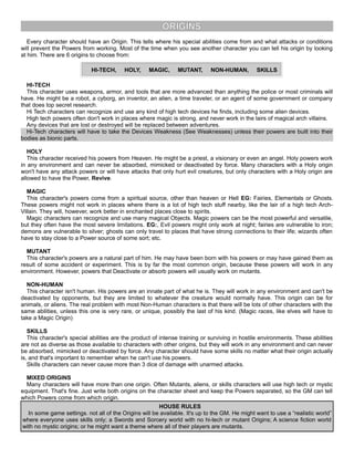 ORIGINS
Every character should have an Origin. This tells where his special abilities come from and what attacks or conditions
will prevent the Powers from working. Most of the time when you see another character you can tell his origin by looking
at him. There are 6 origins to choose from:
HI-TECH, HOLY, MAGIC, MUTANT, NON-HUMAN, SKILLS
HI-TECH
This character uses weapons, armor, and tools that are more advanced than anything the police or most criminals will
have. He might be a robot, a cyborg, an inventor, an alien, a time traveler, or an agent of some government or company
that does top secret research.
Hi Tech characters can recognize and use any kind of high tech devices he finds, including some alien devices.
High tech powers often don't work in places where magic is strong, and never work in the lairs of magical arch villains.
Any devices that are lost or destroyed will be replaced between adventures.
Hi-Tech characters will have to take the Devices Weakness (See Weaknesses) unless their powers are built into their
bodies as bionic parts.
HOLY
This character received his powers from Heaven. He might be a priest, a visionary or even an angel. Holy powers work
in any environment and can never be absorbed, mimicked or deactivated by force. Many characters with a Holy origin
won't have any attack powers or will have attacks that only hurt evil creatures, but only characters with a Holy origin are
allowed to have the Power, Revive.
MAGIC
This character's powers come from a spiritual source, other than heaven or Hell EG: Fairies, Elementals or Ghosts.
These powers might not work in places where there is a lot of high tech stuff nearby, like the lair of a high tech Arch-
Villain. They will, however, work better in enchanted places close to spirits.
Magic characters can recognize and use many magical Objects. Magic powers can be the most powerful and versatile,
but they often have the most severe limitations. EG:, Evil powers might only work at night; fairies are vulnerable to iron;
demons are vulnerable to silver; ghosts can only travel to places that have strong connections to their life; wizards often
have to stay close to a Power source of some sort; etc.
MUTANT
This character's powers are a natural part of him. He may have been born with his powers or may have gained them as
result of some accident or experiment. This is by far the most common origin, because these powers will work in any
environment. However, powers that Deactivate or absorb powers will usually work on mutants.
NON-HUMAN
This character isn't human. His powers are an innate part of what he is. They will work in any environment and can't be
deactivated by opponents, but they are limited to whatever the creature would normally have. This origin can be for
animals, or aliens. The real problem with most Non-Human characters is that there will be lots of other characters with the
same abilities, unless this one is very rare, or unique, possibly the last of his kind. (Magic races, like elves will have to
take a Magic Origin)
SKILLS
This character's special abilities are the product of intense training or surviving in hostile environments. These abilities
are not as diverse as those available to characters with other origins, but they will work in any environment and can never
be absorbed, mimicked or deactivated by force. Any character should have some skills no matter what their origin actually
is, and that's important to remember when he can't use his powers.
Skills characters can never cause more than 3 dice of damage with unarmed attacks.
MIXED ORIGINS
Many characters will have more than one origin. Often Mutants, aliens, or skills characters will use high tech or mystic
equipment. That's fine. Just write both origins on the character sheet and keep the Powers separated, so the GM can tell
which Powers come from which origin.
HOUSE RULES
In some game settings. not all of the Origins will be available. It's up to the GM. He might want to use a “realistic world”
where everyone uses skills only; a Swords and Sorcery world with no hi-tech or mutant Origins; A science fiction world
with no mystic origins; or he might want a theme where all of their players are mutants.
 
