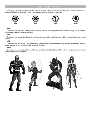CHOOSE YOUR CLASS
Every player character must have 1 of 4 Classes. All Dice Actions are divided into the same 4 Classes. Whenever a
character is doing an action that's in his Class, he gets to roll an extra die for the action.
ARM EYE LEG MIND
ARM
Characters with this Class will be good at hands on activities including Strike or Grab attacks, driving, picking pockets,
and breaking free from physical restraints.
EYE
Characters who choose this Class will have keen senses and be good at spotting hidden things and at aiming ranged
attacks.
LEG
Characters who choose this Class will be agile. They'll be able to maneuver easily with any type of movement action or
power (except riding or driving) and will be good at Dodging.
MIND
Characters who choose this Class will be strong willed and good at thinking. They will also be good at using mental
attacks or Awakening from them.
 