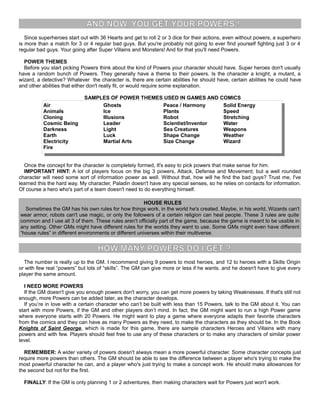 AND NOW, YOU GET YOUR POWERS !
Since superheroes start out with 36 Hearts and get to roll 2 or 3 dice for their actions, even without powers, a superhero
is more than a match for 3 or 4 regular bad guys. But you're probably not going to ever find yourself fighting just 3 or 4
regular bad guys. Your going after Super Villains and Monsters! And for that you'll need Powers.
POWER THEMES
Before you start picking Powers think about the kind of Powers your character should have. Super heroes don't usually
have a random bunch of Powers. They generally have a theme to their powers. Is the character a knight, a mutant, a
wizard, a detective? Whatever the character is, there are certain abilities he should have, certain abilities he could have
and other abilities that either don't really fit, or would require some explanation.
SAMPLES OF POWER THEMES USED IN GAMES AND COMICS
Air
Animals
Cloning
Cosmic Being
Darkness
Earth
Electricity
Fire
Ghosts
Ice
Illusions
Leader
Light
Luck
Martial Arts
Peace / Harmony
Plants
Robot
Scientist/Inventor
Sea Creatures
Shape Change
Size Change
Solid Energy
Speed
Stretching
Water
Weapons
Weather
Wizard
Once the concept for the character is completely formed, It's easy to pick powers that make sense for him.
IMPORTANT HINT: A lot of players focus on the big 3 powers, Attack, Defense and Movement; but a well rounded
character will need some sort of information power as well. Without that, how will he find the bad guys? Trust me, I've
learned this the hard way. My character, Paladin doesn't have any special senses, so he relies on contacts for information.
Of course a hero who's part of a team doesn't need to do everything himself.
HOUSE RULES
Sometimes the GM has his own rules for how things work, in the world he's created. Maybe, in his world, Wizards can't
wear armor, robots can't use magic, or only the followers of a certain religion can heal people. These 3 rules are quite
common and I use all 3 of them. These rules aren't officially part of the game, because the game is meant to be usable in
any setting. Other GMs might have different rules for the worlds they want to use. Some GMs might even have different
“house rules” in different environments or different universes within their multiverse.
HOW MANY POWERS DO I GET ?
The number is really up to the GM. I recommend giving 9 powers to most heroes, and 12 to heroes with a Skills Origin
or with few real “powers” but lots of “skills”. The GM can give more or less if he wants. and he doesn't have to give every
player the same amount.
I NEED MORE POWERS
If the GM doesn't give you enough powers don't worry, you can get more powers by taking Weaknesses. If that's still not
enough, more Powers can be added later, as the character develops.
If you’re in love with a certain character who can’t be built with less than 15 Powers, talk to the GM about it. You can
start with more Powers, if the GM and other players don’t mind. In fact, the GM might want to run a high Power game
where everyone starts with 20 Powers. He might want to play a game where everyone adapts their favorite characters
from the comics and they can have as many Powers as they need, to make the characters as they should be. In the Book
Knights of Saint George, which is made for this game, there are sample characters Heroes and Villains with many
powers and with few. Players should feel free to use any of these characters or to make any characters of similar power
level.
REMEMBER: A wider variety of powers doesn't always mean a more powerful character. Some character concepts just
require more powers than others. The GM should be able to see the difference between a player who's trying to make the
most powerful character he can, and a player who's just trying to make a concept work. He should make allowances for
the second but not for the first.
FINALLY: If the GM is only planning 1 or 2 adventures, then making characters wait for Powers just won't work.
 