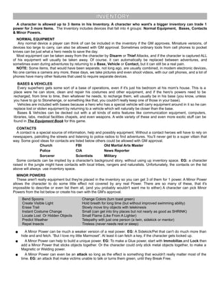 INVENTORY
A character is allowed up to 3 items in his Inventory. A character who want's a bigger inventory can trade 1
power for 3 more Items. The Inventory includes devices that fall into 4 groups: Normal Equipment, Bases, Contacts
& Minor Powers.
NORMAL EQUIPMENT
Any normal device a player can think of can be included in the inventory if the GM approves. Miniature versions, of
devices too large to carry, can also be allowed with GM approval. Sometimes ordinary tools from cell phones to pocket
knives can be just what a hero needs to save the day.
Most equipment can be taken away from the character by Disarm or Thief Attacks, and if the character is captured ALL
of his equipment will usually be taken away. Of course, it can automatically be replaced between adventures, and
sometimes even during adventures by returning to a Base, Vehicle or Contact, but it can still be a real pain.
NOTE: Some items, that would have been separate, not long ago, are usually combined, in modern electronic devices.
No one carries a camera any more, these days, we take pictures and even shoot videos, with our cell phones, and a lot of
phones have many other features that used to require separate devices.
BASES & VEHICLES
Every superhero gets some sort of a base of operations, even if it's just his bedroom at his mom's house. This is a
place were he can store, clean and repair his costumes and other equipment, and if the hero's powers need to be
recharged, from time to time, then whatever he needs, to recharge them, will usually be in his base (you know, unless
you have to go to Stonehenge, or something like that, you couldn't really keep one of those in your base).
Vehicles are included with bases because a hero who has a special vehicle will carry equipment around in it so he can
replace lost or stolen equipment by returning to a vehicle which will naturally be closer than the base.
Bases & Vehicles can be decked out with a all kinds of extra features like communication equipment, computers,
libraries, labs, medical facilities chapels, and even weapons. A wide variety of these and even more exotic stuff can be
found in The Equipment Book for this game.
CONTACTS
A contact is a special source of information, help and possibly equipment. Without a contact heroes will have to rely on
newspapers, patrolling the streets and listening to police radios to find adventures. You’ll never get to a super villain that
way. Some good ideas for contacts are listed below others could be allowed with GM approval.
Church FBI Old Martial Arts Master
Police CIA News Reporter
Sorcerer Scientists Military
Some contacts can be implied by a character's background story, without using up inventory space. EG: a character
raised in the jungle might have contacts with local tribes, rangers and naturalists. Unfortunately, the contacts on the list
above will always use inventory space.
MINOR POWERS
These aren't really equipment but they're placed in the inventory so you can get 3 of them for 1 power. A Minor Power
allows the character to do some little effect not covered by any real Power. There are so many of these, that it's
impossible to describe or even list them all, (and you probably wouldn't want me to either) A character can pick Minor
Powers from the list below or create his own with the GM's approval.
Bend Spoons
Create Visible Light
Erase Trail
Instant Costume Change
Locate Lost Or Hidden Objects
Predict Weather
Repel Insects
Change Colors (turn toast green)
Hold breath for long time (but without improved swimming ability)
Slowly move tiny objects with telekinesis
Small (can get into tiny places but not nearly as good as SHRINK)
Small Flame (Like From A Lighter)
Telepathy with just one person (a twin, sidekick or mentor)
Tireless (never needs rest or sleep)
● A Minor Power can be much a weaker version of a real power. EG: A Sidekick/Pet that can't do much more than
hide and and fetch. “But I love my little Marmoset”. At least it can fetch a key, if the character gets locked up.
● A Minor Power can help to build a unique power. EG: To make a Glue power, start with Immobilize,and Lock then
add a Minor Power that sticks objects together. Or the character could only stick metal objects together, to make a
Magnetic or Welding power.
● A Minor Power can even be an attack so long as the effect is something that wouldn't really matter most of the
time. EG: an attack that make victims unable to talk or turns them green, until they Break Free.
 