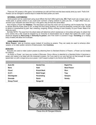 CREATING CUSTOM POWERS
There are 181 powers in this game, but sometimes you still can't find one that does exactly what you want. That's O-K
Powers can be changed in several ways to create the exact power you want.
INFORMAL CUSTOMIZING
Some powers can be customized using visual effects that don't affect game play, EG: Flight could use a magic cape, a
rocket pack or gravity control or you could even summon a flying creature to carry you etc... It might effect how you
envision your character and draw him but, in the game, they all have the same effect.
Now imagine a Power like Helpless; The description just says the victim can't do anything until he breaks free. You get
to decide what the Power does to him, to keep him from doing anything. He could be paralyzed, turned into a fish, forced
to dance or overwhelmed by pain, fear, sneezing, coughing, itching, vomiting or even ecstasy. It's your Power. Make it do
what you want.
But take NOTE: The exact form the attack takes will determine which resistances or immunities will apply. An attack that
turns victims into a fish would be stopped by an immunity to transmutation but an attack that makes the victim cough
would be stopped by Non-Living or Immunity to poison, and if the victim is covered in bugs, Tunneling (or a nearby
body of water) will allow him to escape.
USING MINOR POWERS
Minor Powers take up inventory space instead of counting as powers. They can easily be used to enhance other
powers, or to make weaker versions of listed powers. See Inventory.
BONUSES
Bonuses are used to make custom powers by attaching them to Standard Actions or Powers. a Power can be traided
for a Bonus.
An Action or Power can have any number of Bonuses. Once a Bonus is attached to a Standard Action it becomes a
power and needs to be listed with the character's powers. So if you want to run very fast but not fast enough for super
speed take run with a range bonus as a power. I don't expect a player to do that but lots of NPCs do.
BONUS LIST
Auto Hit Hands Free Rapid Fire
Bane Hold Slow Poison
Cloud Knock Back Stun
D.O.T. Multi-Target Trap
Disintegrate Penetrating Vampire
Grenade Quick Variety
Group Travel Range X2
These Are All Ranged Attacks
 