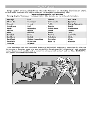 WEAKNESSES
Being a superhero isn't always a bed of roses, but even the Weaknesses can actually help. Weaknesses are optional,
but most heroes have one or more because, characters can get an extra powers by taking them:
Players get 1 extra power for each Weakness
Warning: Only take Weaknesses if you're sure that they fit the character, and you can live with having them.
Alter Ego Code Disabled Side Effect
Always On Compulsion Environmental Specialized
Amnesia Coward Feeble Strange Appearance
Arch-Enemy Deaf Gigantic Stupid
Battery Defenseless Ground Bound Troublemaker
Berserk Devices Phobia Undead
Blind Immobile Pattern Union
Burn Out Insane Random Vulnerable
Can't Drive Limited Reflectable Wanted
Can't Read Multiple Personalities Restriction Wings
Can't Swim Mystic Rule Secret I.D. Wounding
Can't Talk No Hands
Some Weaknesses in the game (like Strange Appearance, or Can't Drive) were made for player characters while some
(like Immobile, or Stupid) are certain to be taken only by NPCs. Sometimes an NPC's Weakness isn't worth mentioning
because it's assumed. It would be goofy to mention that animals can't talk and can't read, and if it's a Sidekick/Pet it
won't get extra powers for these Weaknesses
 