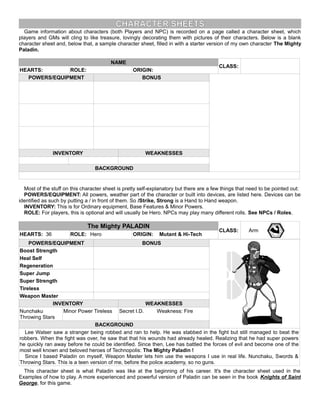 CHARACTER SHEETS
Game information about characters (both Players and NPC) is recorded on a page called a character sheet, which
players and GMs will cling to like treasure, lovingly decorating them with pictures of their characters. Below is a blank
character sheet and, below that, a sample character sheet, filled in with a starter version of my own character The Mighty
Paladin.
NAME
CLASS:
HEARTS: ROLE: ORIGIN:
POWERS/EQUIPMENT BONUS
INVENTORY WEAKNESSES
BACKGROUND
Most of the stuff on this character sheet is pretty self-explanatory but there are a few things that need to be pointed out:
POWERS/EQUIPMENT: All powers, weather part of the character or built into devices, are listed here. Devices can be
identified as such by putting a / in front of them. So /Strike, Strong is a Hand to Hand weapon.
INVENTORY: This is for Ordinary equipment, Base Features & Minor Powers.
ROLE: For players, this is optional and will usually be Hero. NPCs may play many different rolls. See NPCs / Roles.
The Mighty PALADIN
CLASS: Arm
HEARTS: 36 ROLE: Hero ORIGIN: Mutant & Hi-Tech
POWERS/EQUIPMENT BONUS
Boost Strength
Heal Self
Regeneration
Super Jump
Super Strength
Tireless
Weapon Master
INVENTORY WEAKNESSES
Nunchaku
Throwing Stars
Minor Power Tireless Secret I.D. Weakness: Fire
BACKGROUND
Lee Walser saw a stranger being robbed and ran to help. He was stabbed in the fight but still managed to beat the
robbers. When the fight was over, he saw that that his wounds had already healed. Realizing that he had super powers
he quickly ran away before he could be identified. Since then, Lee has battled the forces of evil and become one of the
most well known and beloved heroes of Technopolis: The Mighty Paladin !
Since I based Paladin on myself, Weapon Master lets him use the weapons I use in real life. Nunchaku, Swords &
Throwing Stars. This is a teen version of me, before the police academy, so no guns.
This character sheet is what Paladin was like at the beginning of his career. It's the character sheet used in the
Examples of how to play. A more experienced and powerful version of Paladin can be seen in the book Knights of Saint
George, for this game.
 