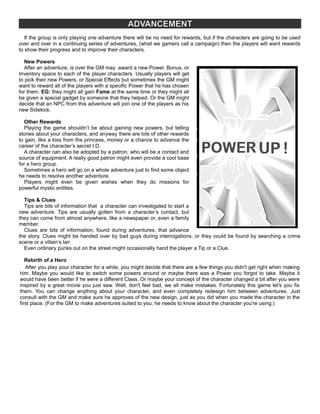 ADVANCEMENT
If the group is only playing one adventure there will be no need for rewards, but if the characters are going to be used
over and over in a continuing series of adventures, (what we gamers call a campaign) then the players will want rewards
to show their progress and to improve their characters.
New Powers
After an adventure, is over the GM may award a new Power, Bonus, or
Inventory space to each of the player characters. Usually players will get
to pick their new Powers, or Special Effects but sometimes the GM might
want to reward all of the players with a specific Power that he has chosen
for them. EG: they might all gain Fame at the same time or they might all
be given a special gadget by someone that they helped. Or the GM might
decide that an NPC from this adventure will join one of the players as his
new Sidekick.
Other Rewards
Playing the game shouldn’t be about gaining new powers, but telling
stories about your characters, and anyway there are lots of other rewards
to gain, like a kiss from the princess, money or a chance to advance the
career of the character’s secret I.D.
A character can also be adopted by a patron, who will be a contact and
source of equipment. A really good patron might even provide a cool base
for a hero group.
Sometimes a hero will go on a whole adventure just to find some object
he needs to resolve another adventure.
Players might even be given wishes when they do missions for
powerful mystic entities.
Tips & Clues
Tips are bits of information that a character can investigated to start a
new adventure. Tips are usually gotten from a character’s contact, but
they can come from almost anywhere, like a newspaper or, even a family
member.
Clues are bits of information, found during adventures, that advance
the story. Clues might be handed over by bad guys during interrogations, or they could be found by searching a crime
scene or a villain’s lair.
Even ordinary punks out on the street might occasionally hand the player a Tip or a Clue.
Rebirth of a Hero
After you play your character for a while, you might decide that there are a few things you didn't get right when making
him. Maybe you would like to switch some powers around or maybe there was a Power you forgot to take. Maybe it
would have been better if he were a different Class. Or maybe your concept of the character changed a bit after you were
inspired by a great movie you just saw. Well, don't feel bad, we all make mistakes. Fortunately this game let's you fix
them. You can change anything about your character, and even completely redesign him between adventures. Just
consult with the GM and make sure he approves of the new design, just as you did when you made the character in the
first place. (For the GM to make adventures suited to you, he needs to know about the character you're using.)
 
