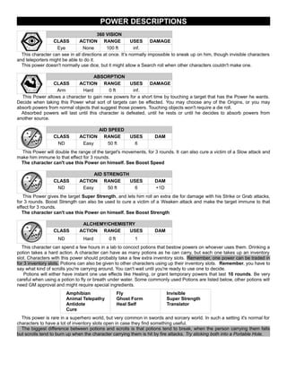 POWER DESCRIPTIONS
360 VISION
CLASS ACTION RANGE USES DAMAGE
Eye None 100 ft inf.
This character can see in all directions at once. It’s normally impossible to sneak up on him, though invisible characters
and teleporters might be able to do it.
This power doesn't normally use dice, but it might allow a Search roll when other characters couldn't make one.
ABSORPTION
CLASS ACTION RANGE USES DAMAGE
Arm Hard 0 ft inf.
This Power allows a character to gain new powers for a short time by touching a target that has the Power he wants.
Decide when taking this Power what sort of targets can be effected. You may choose any of the Origins, or you may
absorb powers from normal objects that suggest those powers. Touching objects won't require a die roll.
Absorbed powers will last until this character is defeated, until he rests or until he decides to absorb powers from
another source.
AID SPEED
CLASS ACTION RANGE USES DAM
ND Easy 50 ft 6
This Power will double the range of the target's movements, for 3 rounds. It can also cure a victim of a Slow attack and
make him immune to that effect for 3 rounds.
The character can't use this Power on himself. See Boost Speed
AID STRENGTH
CLASS ACTION RANGE USES DAM
ND Easy 50 ft 6 +1D
This Power gives the target Super Strength, and lets him roll an extra die for damage with his Strike or Grab attacks,
for 3 rounds. Boost Strength can also be used to cure a victim of a Weaken attack and make the target immune to that
effect for 3 rounds.
The character can't use this Power on himself. See Boost Strength
ALCHEMY/CHEMISTRY
CLASS ACTION RANGE USES DAM
ND Hard 0 ft 1
This character can spend a few hours in a lab to concoct potions that bestow powers on whoever uses them. Drinking a
potion takes a hard action. A character can have as many potions as he can carry, but each one takes up an inventory
slot. Characters with this power should probably take a few extra inventory slots. Remember, one power can be traded in
for 3 inventory slots. Potions can also be given to other characters using up their inventory slots. Remember, you have to
say what kind of scrolls you're carrying around. You can't wait until you're ready to use one to decide.
Potions will either have instant one use effects like Healing, or grant temporary powers that last 10 rounds. Be very
careful when using a potion to fly or breath under water. Some commonly used Potions are listed below, other potions will
need GM approval and might require special ingredients.
Amphibian
Animal Telepathy
Antidote
Cure
Fly
Ghost Form
Heal Self
Invisible
Super Strength
Translator
This power is rare in a superhero world, but very common in swords and sorcery world. In such a setting it's normal for
characters to have a lot of inventory slots open in case they find something useful.
The biggest difference between potions and scrolls is that potions tend to break, when the person carrying them falls
but scrolls tend to burn up when the character carrying them is hit by fire attacks. Try sticking both into a Portable Hole.
 