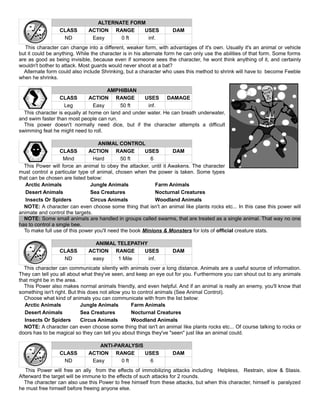 ALTERNATE FORM
CLASS ACTION RANGE USES DAM
ND Easy 0 ft inf.
This character can change into a different, weaker form, with advantages of it's own. Usually it's an animal or vehicle
but it could be anything. While the character is in his alternate form he can only use the abilities of that form. Some forms
are as good as being invisible, because even if someone sees the character, he wont think anything of it, and certainly
wouldn't bother to attack. Most guards would never shoot at a bat?
Alternate form could also include Shrinking, but a character who uses this method to shrink will have to become Feeble
when he shrinks.
AMPHIBIAN
CLASS ACTION RANGE USES DAMAGE
Leg Easy 50 ft inf.
This character is equally at home on land and under water. He can breath underwater,
and swim faster than most people can run.
This power doesn't normally need dice, but if the character attempts a difficult
swimming feat he might need to roll.
ANIMAL CONTROL
CLASS ACTION RANGE USES DAM
Mind Hard 50 ft 6
This Power will force an animal to obey the attacker, until it Awakens. The character
must control a particular type of animal, chosen when the power is taken. Some types
that can be chosen are listed below:
Arctic Animals Jungle Animals Farm Animals
Desert Animals Sea Creatures Nocturnal Creatures
Insects Or Spiders Circus Animals Woodland Animals
NOTE: A character can even choose some thing that isn't an animal like plants rocks etc... In this case this power will
animate and control the targets.
NOTE: Some small animals are handled in groups called swarms, that are treated as a single animal. That way no one
has to control a single bee.
To make full use of this power you'll need the book Minions & Monsters for lots of official creature stats.
ANIMAL TELEPATHY
CLASS ACTION RANGE USES DAM
ND easy 1 Mile inf.
This character can communicate silently with animals over a long distance. Animals are a useful source of information.
They can tell you all about what they've seen, and keep an eye out for you. Furthermore you can shout out to any animals
that might be in the area.
This Power also makes normal animals friendly, and even helpful. And if an animal is really an enemy, you'll know that
something isn't right. But this does not allow you to control animals (See Animal Control).
Choose what kind of animals you can communicate with from the list below:
Arctic Animals Jungle Animals Farm Animals
Desert Animals Sea Creatures Nocturnal Creatures
Insects Or Spiders Circus Animals Woodland Animals
NOTE: A character can even choose some thing that isn't an animal like plants rocks etc... Of course talking to rocks or
doors has to be magical so they can tell you about things they've "seen" just like an animal could.
ANTI-PARALYSIS
CLASS ACTION RANGE USES DAM
ND Easy 0 ft 6
This Power will free an ally from the effects of immobilizing attacks including Helpless, Restrain, slow & Stasis.
Afterward the target will be immune to the effects of such attacks for 2 rounds.
The character can also use this Power to free himself from these attacks, but when this character, himself is paralyzed
he must free himself before freeing anyone else.
 