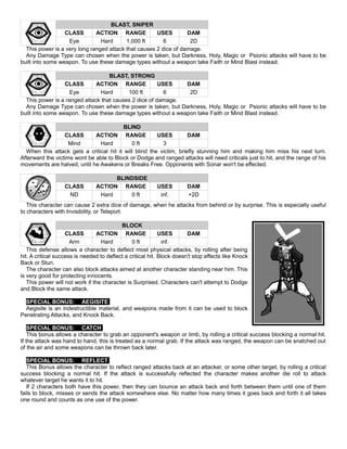 BLAST, SNIPER
CLASS ACTION RANGE USES DAM
Eye Hard 1,000 ft 6 2D
This power is a very long ranged attack that causes 2 dice of damage.
Any Damage Type can chosen when the power is taken, but Darkness, Holy, Magic or Psionic attacks will have to be
built into some weapon. To use these damage types without a weapon take Faith or Mind Blast instead.
BLAST, STRONG
CLASS ACTION RANGE USES DAM
Eye Hard 100 ft 6 2D
This power is a ranged attack that causes 2 dice of damage.
Any Damage Type can chosen when the power is taken, but Darkness, Holy, Magic or Psionic attacks will have to be
built into some weapon. To use these damage types without a weapon take Faith or Mind Blast instead.
BLIND
CLASS ACTION RANGE USES DAM
Mind Hard 0 ft 3
When this attack gets a critical hit it will blind the victim, briefly stunning him and making him miss his next turn.
Afterward the victims wont be able to Block or Dodge and ranged attacks will need criticals just to hit, and the range of his
movements are halved, until he Awakens or Breaks Free. Opponents with Sonar won't be effected.
BLINDSIDE
CLASS ACTION RANGE USES DAM
ND Hard 0 ft inf. +2D
This character can cause 2 extra dice of damage, when he attacks from behind or by surprise. This is especially useful
to characters with Invisibility, or Teleport.
BLOCK
CLASS ACTION RANGE USES DAM
Arm Hard 0 ft inf.
This defense allows a character to deflect most physical attacks, by rolling after being
hit. A critical success is needed to deflect a critical hit. Block doesn't stop effects like Knock
Back or Stun.
The character can also block attacks aimed at another character standing near him. This
is very good for protecting innocents.
This power will not work if the character is Surprised. Characters can't attempt to Dodge
and Block the same attack.
SPECIAL BONUS: AEGISITE
Aegisite is an indestructible material, and weapons made from it can be used to block
Penetrating Attacks, and Knock Back.
SPECIAL BONUS: CATCH
This bonus allows a character to grab an opponent's weapon or limb, by rolling a critical success blocking a normal hit.
If the attack was hand to hand, this is treated as a normal grab. If the attack was ranged, the weapon can be snatched out
of the air and some weapons can be thrown back later.
SPECIAL BONUS: REFLECT
This Bonus allows the character to reflect ranged attacks back at an attacker, or some other target, by rolling a critical
success blocking a normal hit. If the attack is successfully reflected the character makes another die roll to attack
whatever target he wants it to hit.
If 2 characters both have this power, then they can bounce an attack back and forth between them until one of them
fails to block, misses or sends the attack somewhere else. No matter how many times it goes back and forth it all takes
one round and counts as one use of the power.
 
