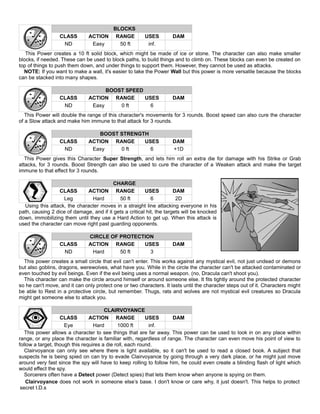 BLOCKS
CLASS ACTION RANGE USES DAM
ND Easy 50 ft inf.
This Power creates a 10 ft solid block, which might be made of ice or stone. The character can also make smaller
blocks, if needed. These can be used to block paths, to build things and to climb on. These blocks can even be created on
top of things to push them down, and under things to support them. However, they cannot be used as attacks.
NOTE: If you want to make a wall, it's easier to take the Power Wall but this power is more versatile because the blocks
can be stacked into many shapes.
BOOST SPEED
CLASS ACTION RANGE USES DAM
ND Easy 0 ft 6
This Power will double the range of this character's movements for 3 rounds. Boost speed can also cure the character
of a Slow attack and make him immune to that attack for 3 rounds.
BOOST STRENGTH
CLASS ACTION RANGE USES DAM
ND Easy 0 ft 6 +1D
This Power gives this Character Super Strength, and lets him roll an extra die for damage with his Strike or Grab
attacks, for 3 rounds. Boost Strength can also be used to cure the character of a Weaken attack and make the target
immune to that effect for 3 rounds.
CHARGE
CLASS ACTION RANGE USES DAM
Leg Hard 50 ft 6 2D
Using this attack, the character moves in a straight line attacking everyone in his
path, causing 2 dice of damage, and if it gets a critical hit, the targets will be knocked
down, immobilizing them until they use a Hard Action to get up. When this attack is
used the character can move right past guarding opponents.
CIRCLE OF PROTECTION
CLASS ACTION RANGE USES DAM
ND Hard 50 ft 3
This power creates a small circle that evil can't enter. This works against any mystical evil, not just undead or demons
but also goblins, dragons, werewolves, what have you. While in the circle the character can't be attacked contaminated or
even touched by evil beings. Even if the evil being uses a normal weapon. (no, Dracula can't shoot you).
This character can make the circle around himself or around someone else. It fits tightly around the protected character
so he can't move, and it can only protect one or two characters. It lasts until the character steps out of it. Characters might
be able to Rest in a protective circle, but remember. Thugs, rats and wolves are not mystical evil creatures so Dracula
might get someone else to attack you.
CLAIRVOYANCE
CLASS ACTION RANGE USES DAM
Eye Hard 1000 ft inf.
This power allows a character to see things that are far away. This power can be used to look in on any place within
range, or any place the character is familiar with, regardless of range. The character can even move his point of view to
follow a target, though this requires a die roll, each round.
Clairvoyance can only see where there is light available, so it can't be used to read a closed book. A subject that
suspects he is being spied on can try to evade Clairvoyance by going through a very dark place, or he might just move
around very fast since the spy will have to keep rolling to follow him, he could even create a blinding flash of light which
would effect the spy.
Sorcerers often have a Detect power (Detect spies) that lets them know when anyone is spying on them.
Clairvoyance does not work in someone else’s base. I don't know or care why, it just doesn't. This helps to protect
secret I.D.s
 