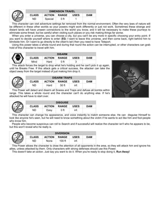 DIMENSION TRAVEL
CLASS ACTION RANGE USES DAM
ND Special 0 ft 1
This character can visit adventure settings far removed from the normal environment. Often the very laws of nature will
be different in these other worlds so your powers might work differently or just not work. Sometimes these strange and
distant lands will have unseen connections to the world you know, and it will be necessary to make these journeys to
eliminate some threat; but be careful when visiting such places or you risk making things far worse.
When you enter a universe, you can choose a city, but you can't be any more in specific choosing your entry point. If
you want to decide yourself where to enter (EG: I want to leave this universe, and then come back, right behind him to
blindside him. Or I want to go directly to the villain's lair) then you need to have Teleport.
Using this power takes a whole round and during that round the action can be interrupted, or other characters can grab
hold of this character to travel with him.
DISARM
CLASS ACTION RANGE USES DAM
Mind Hard 0 ft 3
This attack forces the target to drop what he's holding and he can't pick it up again,
until he Breaks Free. If this attack gets a critical success, the attacker can take the
object away from the target instead of just making him drop it.
DISARM TRAPS
CLASS ACTION RANGE USES DAM
ND Hard 50 ft inf.
This Power will detect and disarm all Snares and Traps and defuse all bombs within
range. This takes a whole round and the character can't do anything else. If he's
attacked he will have to start over.
DISGUISE
CLASS ACTION RANGE USES DAM
ND Easy 0 ft inf.
This character can change his appearance, and voice instantly to match someone else. He can disguise Himself to
look like anyone he's seen, but he will need to know something about the victim if he wants to act like him and fool people
who know him.
People who become suspicious can roll to Search and if successful will realize the character isn't who he appears to be,
but this won't reveal who he really is.
DIVERSION
CLASS ACTION RANGE USES DAM
ND None 100 ft inf.
This Power allows the character to draw the attention of all opponents in the area, so they will attack him and ignore his
allies, unless attacked by them. Only characters with strong defenses should use this Power.
This doesn't take an action. Just say you want to do it. When you're ready to stop doing it, Run Away!
 