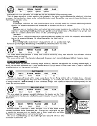 DIVINATION
CLASS ACTION RANGE USES DAM
ND Special Special Special
After a period of ritual meditation, this Power will give you answers to questions that you ask.
There is always some limit to when questions can be asked or the type of questions that can be asked and to the type
of answers that can be given, based on the method of divination used. Some of the most common types of divination and
the limitations are listed below:
Casting
Rune stones, tarot cards and other physical objects can be randomly drawn and examined. Meditating on these
symbols can answer questions but the answers will be symbolic and difficult to interpret.
Nature
Examining stars or clouds or other such natural signs can answer questions at a certain time of day but the
information is generally limited to questions very grand in scale or broad in scope. The stars are not going to align
to tell you where the villain's lair is unless he's the ruler of a mighty nation.
Coin Toss
Some types of casting are designed to give clear yes or no answers. Of course this only works with questions
that can be answered that way. You still can't ask where the villain's lair is.
Dreaming
This method gives the best answers but you can only ask one question each night.
For easier questioning try Necromancy or Visionary, but these have their own limits.
DODGE
CLASS ACTION RANGE USES DAM
Leg None 0 ft inf.
This power allows this character to evade most physical attacks by rolling after being hit. You will need a Critical
Success to dodge a critical hit.
This power will not work if the character is Surprised. Characters can't attempt to Dodge and Block the same attack.
SPECIAL BONUS: LURE
This Bonus allows the character to not only dodge attacks but also trick the opponent into attacking another target. To
do this the character will have to get a critical success when dodging a normal hit. Also he will need to stand in front of the
target he wants to lure the attacker into hitting.
EARTHQUAKE
CLASS ACTION RANGE USES DAM
Mind Hard 100 ft 6 3D
This Power attacks all targets within range except those that are flying. Victims will be knocked down. Afterward
victims can't Move or Dodge until they use a Hard Action to get up. In addition, this attack can cause landslides, cave ins
or strong waves and 3 dice of damage to weak structures, (bridges have a particular weakness to earthquakes). Use this
Power with extreme caution.
EMPATHIC BOND
CLASS ACTION RANGE USES DAM
Mind Hard 100 ft 6
This is an attack that creates a special link between the attacker and the Victim.
Any attacks that hit this character will effect his victim instead of him, until the victim
Breaks Free.
EMPATHY
CLASS ACTION RANGE USES DAM
Eye Hard 100 ft 6
Empathy allows a character to detect emotions. such as fear, anger, shame,
sadness, happiness, desire, desperation, etc... This can add a lot to what you learn
by questioning someone, and can also be used to detect people who are hidden
("Someone is trapped in there. I can sense his fear").
This power doesn't normally use dice, but it might allow a Search roll when other
characters couldn't make one.
 