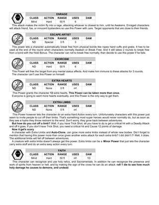 ENRAGE
CLASS ACTION RANGE USES DAM
Mind Hard 50 ft 6
This attack makes the victim fly into a rage, attacking whoever is closest to him, until he Awakens. Enraged characters
will attack friend, foe, or innocent bystanders so use this Power with care. Target opponents that are close to their friends.
ESCAPE ARTIST
CLASS ACTION RANGE USES DAM
ND Special 0 ft 3
This power lets a character automatically break free from physical bonds like ropes hand cuffs and grabs. It has to be
used at the end of the round when characters normally Awaken or Break Free. And it still takes 2 rounds to break free
from a bond with the Hold Bonus. The character can roll to break free normally, then decide to use this power if he fails.
EXORCISM
CLASS ACTION RANGE USES DAM
ND Hard 50 ft 6
This Power will free the target from any mental status effects. And make him immune to these attacks for 3 rounds.
The character can't use this Power on himself.
EXTRA HEARTS
CLASS ACTION RANGE USES DAM
ND None 0 ft inf.
This Power grants the character 12 extra hearts. This Power can be taken more than once.
Everyone is going to want more hearts eventually, and this Power is the only way to get them.
EXTRA LIMBS
CLASS ACTION RANGE USES DAM
ND None 0 ft inf.
This Power however lets the character do an extra Hard Action every turn. Unfortunately characters with this power just
seem to invite people to cut off their limbs. That's something most super heroes would never normally do, but as soon as
they see a hydra they throw restraint to the wind. Don't worry, they grow back between adventures.
But how do you cut off a limb? Well, if you have Trick Shot, all you have to do is get a critical hit with a Deadly Attack
and off it goes. If you don't have Trick Shot, you need a critical hit and Cause 12 points of damage.
Now it get's scary
A character with Extra Limbs and Auto-Clone, can grow more extra limbs instead of whole new bodies. Did I forget to
mention that having this power more than once gives another extra attack for each extra limb? I did didn't I? Well, it does.
The additional limbs will fall off between adventures.
A creature with extra limbs doesn't always get this power. Extra limbs can be a Minor Power that just lets the character
carry extra stuff and do an extra easy action every turn.
FAITH
CLASS ACTION RANGE USES DAM
Mind Hard 50 ft inf. 1D
This character can recognize and use holy relics, and Sacramentals. In addition he can recognize the presence and
work of spirits from heaven or hell, and by making the sign of the cross he can do an attack roll 1 die to see how much
holy damage he causes to demons, and undead.
 