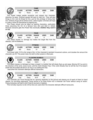 FAME
CLASS ACTION RANGE USES DAM
ND None 0 ft inf.
This Power makes people recognize and respect this character,
wherever he goes. Ordinary people will want to help him. They will give
things to him, and do things for him, just for the privilege of being near
him. Ordinary thugs will be afraid of him, while tougher criminals will hope
to make a name for themselves by fighting him.
This Power should only be taken by starting characters, particularly
those assuming the I.D. of a famous hero who just died or retired,
because everyone gets this Power free eventually whether they want it
or not.
FEAR
CLASS ACTION RANGE USES DAM
Mind Hard 50 ft 6
This attack causes no damage but makes the target flee from the
attacker, until he Awakens.
FITNESS
CLASS ACTION RANGE USES DAM
ND None 10 inf.
This power adds 10 ft to the range of ALL of the character's standard movement actions, and doubles the amount the
character can lift. This power does not add to other powers or Bonuses.
FLOATING BUBBLE
CLASS ACTION RANGE USES DAM
Mind Hard 100 ft 3
This attack causes no damage but traps a target in a bubble that will slowly float up and away. Moving 30 ft up and in
the direction of the wind, every round, until the victim Breaks Free. If the victim Breaks free he will fall, but if he doesn't
break free the bubble will land in an hour or so setting him free.
used when the character attempts difficult maneuvers.
FLY
CLASS ACTION RANGE USES DAM
Leg Easy 50 ft inf.
This character can move through the air, ignoring obstacles on the ground and staying out of reach of Hand to Hand
attacks, by non-flying opponents. Flying around is an Easy Action but a character can hover without using an action.
Flying characters will start to fall if they're stunned or helpless.
This normally requires no die roll but dice are used when the character attempts difficult maneuvers.
 