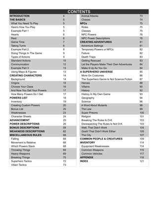 CONTENTS
INTRODUCTION 4 Animal Attacks 73
THE BASICS 5 Chases 74
What You Need To Play 5 NPCs 75
Here's How You Play 5 Roles 75
Example Part 1 5 Classes 75
Hearts 6 NPC Powers 76
Rest 6 NPC Power Descriptions 76
Game Time 7 CREATING ADVENTURES 81
Taking Turns 8 Adventure Settings 81
Example Part 2 8 Temporary Powers or NPCs 82
Doing Things In The Game 9 Failure 82
Types of Actions 9 Death Traps 83
Standard Actions 10 Getting Rescued 83
Communication 12 Let the Players Make Their Own Adventures 84
Example Part 3 13 Make It Up As You Go 84
Using Maps & Figures 13 A SUPERHERO UNIVERSE 85
CREATING CHARACTERS 14 More On Costumes 86
Background 14 The Superhero Genre Is Not Science Fiction 87
Origins 15 Heroes 88
Choose Your Class 16 Villains 90
And Now You Get Your Powers 17 History 92
How Many Powers Do I Get 17 History In My Own Game 93
POWERS LIST 18 Geography 94
Inventory 19 Science 96
Creating Custom Powers 20 A Word About Mutants 98
Bonus List 20 The Law 99
Weaknesses 23 Super Prisons 100
Character Sheets 24 Religion 101
ADVANCEMENT 25 Breaking The Rules Is O-K 103
POWER DESCRIPTIONS 26 Disrespecting The Rules Is Not O-K 103
BONUS DESCRIPTIONS 59 Well, That Didn't Work 104
WEAKNESS DESCRIPTIONS 62 Gosh! That Didn't Work Either 105
MISCELLANEOUS RULES 68 The City 107
Falling 68 COMMON PEOPLE & CREATURES 109
Movement is Relative 68 INVENTORY 114
Which Powers Stack 68 Equipment Weaknesses 114
Throwing Things 69 Common Weapons 115
Heavy Weapons 69 Common Vehicles 117
Breaking Things 70 APPENDIX 118
Superhero Tactics 72 INDEX 121
Villain Tactics 73
 