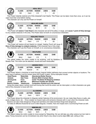 HEAL SELF
CLASS ACTION RANGE USES DAM
ND Hard 0 ft 1 -All
This Power instantly restores all of this character's lost Hearts. This Power can be taken more than once, so it can be
used more than once before resting.
The character can only use this Power on himself.
HEALING AURA
CLASS ACTION RANGE USES DAM
ND Easy 50 ft inf. -1p
This Power will restore 1 lost Heart to this character and all of his allies, in range, and cause 1 point of Holy damage
to any undead creatures in the area. This Power does not work on unconscious characters.
HEALING TOUCH
CLASS ACTION RANGE USES DAM
ND Hard 0 ft 6 3D
This Power will restore all lost Hearts to a target. Healing Touch will cause 3
Dice of Holy damage to undead creatures, if the character has a Holy origin.
The character can't use this Power on himself, or on unconscious characters.
HELPLESS
CLASS ACTION RANGE USES DAM
Mind Hard 0 ft 3
This attack makes the victim unable to do anything, until he Awakens or
Breaks Free. The victim can be attacked, moved and even handcuffed.
HIDDEN PATH
CLASS ACTION RANGE USES DAM
ND Special inf. 3
This Power allows a character to travel through magical hidden pathways that connect similar objects or locations. The
exact type of pathway must be chosen when this Power is taken. Some examples include:
Holy Places Waterfalls Abandoned Boiler Rooms
Closets Oak Trees Streets With A Certain Name
Graveyards Fires Under The Beds Of Sleeping Children
Pools Mirrors Wherever Puzzles Are Solved
Electric Outlets Telephones Computers Hooked up to the Internet
Using this power takes a whole round and during that round the action can be interrupted, or other characters can grab
hold of this character to travel with him.
ILLUSIONS
CLASS ACTION RANGE USES DAM
ND Hard 100 ft inf.
This Power allows the character to disguise certain features of his environment. He can make false floors or walls, pits
pools, bridges doors, etc… Once created, an illusion lasts until someone interacts with it, even when the character rests.
Illusions can also make dangerous things look harmless and make harmless things look dangerous.
To make an effective illusionist be sure to take Disguise, invisible, Fear and maybe even a summoning Power as well.
IMMOBILIZE
CLASS ACTION RANGE USES DAM
Mind Hard 50 ft 3
This attack makes the victim unable to move except by Teleporting. He can still take any other actions but he's held in
place. Flying characters can be immobilized only when they're very close to some object EG: wall, ceiling or tree.
 