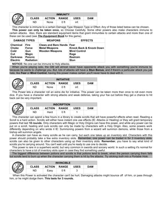 IMMUNITY
CLASS ACTION RANGE USES DAM
ND None 0 ft inf.
This character is immune to a certain Damage Type Weapon Type or Effect. Any of those listed below can be chosen.
This power can only be taken once, so Choose Carefully. Some other powers also make characters immune to
certain attacks. Also, there are standard equipment items that grant immunities to certain attacks and more than one of
these can be used (see The Equipment Book for this game).
DAMAGE TYPES WEAPONS EFFECTS
Chemical
Choke
Cold
Cut
Darkness
Electric
Fire
Force
Gun
Magic
Psionic
Radiation
Claws and Bare Hands
Metal Weapons
Wooden Weapons
Fear
Knock Back & Knock Down
Mind Control
Rage
Restrain
Stun
NOTICE: No one can be immune to Holy attacks.
When you're playing solo, the GM will almost never have opponents attack you with something you're immune to,
because he wants to challenge you. But, lots of attacks will have a Stun Bonus, and if there's a particular attack you just
hate, like Fear or Mind Control, having this power makes certain you'll never have to deal with it.
INITIATIVE
CLASS ACTION RANGE USES DAM
ND None 0 ft inf.
This Power lets a character roll an extra die for initiative. This power can be taken more than once to roll even more
dice. If you have a character with strong attacks and weak defense, taking your foe out before they get a chance to hit
back can be very important.
INSCRIPTION
CLASS ACTION RANGE USES DAM
ND Hard 0 ft 1
This character can spend a few hours in a library to create scrolls that will have powerful effects when read. Reading a
Scroll is a hard action. Scrolls will either have instant one use effects (IE: Attacks or Healing) or they will grant temporary
powers that last 10 rounds. Only characters with Magic or Holy Origins can have this power, and while any power can be
put on a scroll, healing and cure scrolls can only be made by characters with a Holy Origin. Also, some powers work
differently depending on who wrote it IE: Summoning powers from a wizard will summon demons, while those from a
bishop will summon angels.
A character can have as many scrolls as he can carry, but each one takes up an inventory slot. Characters with this
power should probably take a few extra inventory slots. Remember, one power can be traded in for 3 inventory slots.
scrolls can also be given to other characters using up their inventory slots. Remember, you have to say what kind of
scrolls you're carrying around. You can't wait until you're ready to use one to decide.
This power is rare in a superhero world, but very common in swords and sorcery world. In such a setting it's normal for
characters to have a lot of inventory slots open in case they find something useful.
The biggest difference between potions and scrolls is that potions tend to break, when the person carrying them falls
but scrolls tend to burn up when the character carrying them is hit by fire attacks. Try sticking both into a Portable Hole.
INVINCIBLE
CLASS ACTION RANGE USES DAM
ND Easy 0 ft 3
When this Power is activated the character can't be hurt. Damaging attacks might bounce off of him, or pass through
him, or he might dodge them. This lasts for 3 rounds.
 