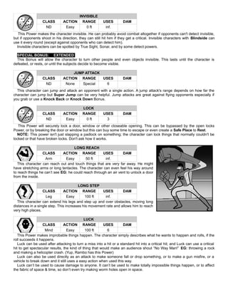 INVISIBLE
CLASS ACTION RANGE USES DAM
ND Easy 0 ft inf.
This Power makes the character invisible. He can probably avoid combat altogether if opponents can't detect invisible,
but if opponents shoot in his direction, they can still hit him if they get a critical. Invisible characters with Blindside can
use it every round (except against opponents who can detect him).
Invisible characters can be spotted by True Sight, Sonar, and by some detect powers.
SPECIAL BONUS: EXTENDED
This Bonus will allow the character to turn other people and even objects invisible. This lasts until the character is
defeated, or rests, or until the subjects decide to become visible.
JUMP ATTACK
CLASS ACTION RANGE USES DAM
ND None Special 6
This character can jump and attack an opponent with a single action. A jump attack's range depends on how far the
character can jump but Super Jump can be very helpful. Jump attacks are great against flying opponents especially if
you grab or use a Knock Back or Knock Down Bonus.
LOCK
CLASS ACTION RANGE USES DAM
ND Easy 0 ft 3
This Power will securely lock a door, window or other closeable opening. This can be bypassed by the open locks
Power, or by breaking the door or window but this can buy some time to escape or even create a Safe Place to Rest.
NOTE: This power isn't just slapping a padlock on something; the character can lock things that normally couldn't be
locked or that have broken locks. Don't ask how it works.
LONG REACH
CLASS ACTION RANGE USES DAM
Arm Easy 50 ft inf.
This character can reach out and touch things that are very far away. He might
have stretching arms or long tentacles. The character can even feel his way around
to reach things he can’t see EG: he could reach through an air vent to unlock a door
from the inside.
LONG STEP
CLASS ACTION RANGE USES DAM
Leg Easy 100 ft inf.
This character can extend his legs and step up and over obstacles, moving long
distances in a single step. This increases his movement rate and allows him to reach
very high places.
LUCK
CLASS ACTION RANGE USES DAM
Mind Easy 100 ft 6
This Power makes improbable things happen. The character simply describes what he wants to happen and rolls, if the
roll succeeds it happens.
Luck can be used after attacking to turn a miss into a hit or a standard hit into a critical hit; and Luck can use a critical
hit to get spectacular results, the kind of thing that would make an audience shout “No Way Man!” EG: throwing a rock
and making a helicopter crash. (Yup, Rambo has this Power)
Luck can also be used directly as an attack to make someone fall or drop something, or to make a gun misfire, or a
vehicle to break down and it still uses a easy action when used this way.
Luck can’t be used to cause damage to anyone. It can’t be used to make totally impossible things happen, or to affect
the fabric of space & time, so don’t even try making worm holes open in space.
 