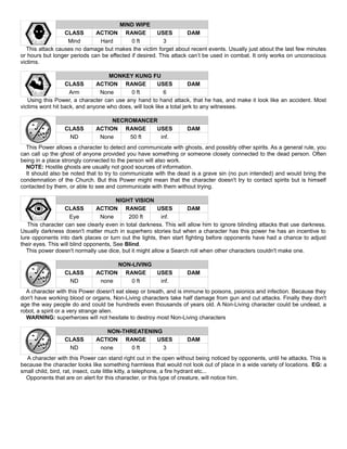 MIND WIPE
CLASS ACTION RANGE USES DAM
Mind Hard 0 ft 3
This attack causes no damage but makes the victim forget about recent events. Usually just about the last few minutes
or hours but longer periods can be effected if desired. This attack can’t be used in combat. It only works on unconscious
victims.
MONKEY KUNG FU
CLASS ACTION RANGE USES DAM
Arm None 0 ft 6
Using this Power, a character can use any hand to hand attack, that he has, and make it look like an accident. Most
victims wont hit back, and anyone who does, will look like a total jerk to any witnesses.
NECROMANCER
CLASS ACTION RANGE USES DAM
ND None 50 ft inf.
This Power allows a character to detect and communicate with ghosts, and possibly other spirits. As a general rule, you
can call up the ghost of anyone provided you have something or someone closely connected to the dead person. Often
being in a place strongly connected to the person will also work.
NOTE: Hostile ghosts are usually not good sources of information.
It should also be noted that to try to communicate with the dead is a grave sin (no pun intended) and would bring the
condemnation of the Church. But this Power might mean that the character doesn't try to contact spirits but is himself
contacted by them, or able to see and communicate with them without trying.
NIGHT VISION
CLASS ACTION RANGE USES DAM
Eye None 200 ft inf.
This character can see clearly even in total darkness. This will allow him to ignore blinding attacks that use darkness.
Usually darkness doesn't matter much in superhero stories but when a character has this power he has an incentive to
lure opponents into dark places or turn out the lights, then start fighting before opponents have had a chance to adjust
their eyes. This will blind opponents, See Blind.
This power doesn't normally use dice, but it might allow a Search roll when other characters couldn't make one.
NON-LIVING
CLASS ACTION RANGE USES DAM
ND none 0 ft inf.
A character with this Power doesn't eat sleep or breath, and is immune to poisons, psionics and infection. Because they
don't have working blood or organs, Non-Living characters take half damage from gun and cut attacks. Finally they don't
age the way people do and could be hundreds even thousands of years old. A Non-Living character could be undead, a
robot, a spirit or a very strange alien.
WARNING: superheroes will not hesitate to destroy most Non-Living characters
NON-THREATENING
CLASS ACTION RANGE USES DAM
ND none 0 ft 3
A character with this Power can stand right out in the open without being noticed by opponents, until he attacks. This is
because the character looks like something harmless that would not look out of place in a wide variety of locations. EG: a
small child, bird, rat, insect, cute little kitty, a telephone, a fire hydrant etc...
Opponents that are on alert for this character, or this type of creature, will notice him.
 