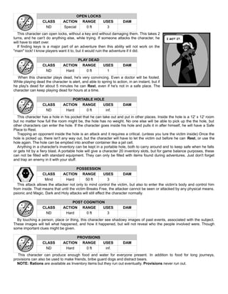 OPEN LOCKS
CLASS ACTION RANGE USES DAM
ND Special 0 ft 3
This character can open locks, without a key and without damaging them. This takes 2
turns, and he can't do anything else, while trying. If someone attacks the character, he
will have to start over.
If finding keys is a major part of an adventure then this ability will not work on the
"main" lock! I know players want it to, but it would ruin the adventure if it did.
PLAY DEAD
CLASS ACTION RANGE USES DAM
ND Hard 0 ft 1
When this character plays dead, he's very convincing. Even a doctor will be fooled.
While playing dead the character is alert, and able to spring to action, in an instant, but if
he play's dead for about 5 minutes he can Rest, even if he's not in a safe place. The
character can keep playing dead for hours at a time.
PORTABLE HOLE
CLASS ACTION RANGE USES DAM
ND Hard 0 ft inf.
This character has a hole in his pocket that he can take out and put in other places. Inside the hole is a 12' x 12' room
but no matter how full the room might be, the hole has no weight. No one else will be able to pick up the the hole, but
other characters can enter the hole. If the character goes inside his hole and pulls it in after himself, he will have a Safe
Place to Rest.
Trapping an opponent inside the hole is an attack and it requires a critical. (unless you lure the victim inside) Once the
hole is picked up, there isn't any way out, but the character will have to let the victim out before he can Rest, or use the
hole again. The hole can be emptied into another container like a jail cell.
Anything in a character's inventory can be kept in a portable hole, both to carry around and to keep safe when he falls
or gets hit by a fiery blast. A portable hole will give a character 20 inventory slots, but for game balance purposes, these
can not be filled with standard equipment. They can only be filled with items found during adventures. Just don't forget
and trap an enemy in it with your stuff.
POSSESSION
CLASS ACTION RANGE USES DAM
Mind Hard 50 ft 3
This attack allows the attacker not only to mind control the victim, but also to enter the victim's body and control him
from inside. That means that until the victim Breaks Free, the attacker cannot be seen or attacked by any physical means.
psionic and Magic, Dark and Holy attacks will still effect the character normally.
POST COGNITION
CLASS ACTION RANGE USES DAM
ND Hard 0 ft 3
By touching a person, place or thing, this character see shadowy images of past events, associated with the subject.
These images will tell what happened, and how it happened, but will not reveal who the people involved were. Though
some important clues might be given.
PROVISIONS
CLASS ACTION RANGE USES DAM
ND Hard 0 ft inf.
This character can produce enough food and water for everyone present. In addition to food for long journeys,
provisions can also be used to make friends, bribe guard dogs and distract bears.
NOTE: Rations are available as Inventory items but they run out eventually. Provisions never run out.
 