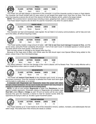 PULL
CLASS ACTION RANGE USES DAM
Eye Hard 100 ft inf.
This Power can pull light objects or opponents to this character, or pull this character quickly to heavy or fixed objects.
The character can brace himself (with an easy action) to pull targets that weigh much more than he does. This is one
action but requires a second die roll and if the second roll fails the attacker will be pulled to the target instead.
NOTE: This could be done in several ways including a lasso, grappling hook, webs or a telekinetic force.
This Power doesn't require a die roll when it's used for movement, only when it's used to attack.
RADIO HEAD
CLASS ACTION RANGE USES DAM
ND None Special inf.
This character can hear and broadcast, radio signals. He can listen in on enemy communications, call for help and rock
out to the oldies, all without requiring a radio.
RAIN
CLASS ACTION RANGE USES DAM
ND Hard 100 ft inf. 1D
This Power quickly creates a large amount of water, roll 1 die to see how much damage it causes to fires, and fills
up low areas. Using this Power constantly will produce 1 inch of rain each round. In enclosed spaces or uneven ground,
low areas will fill much more quickly 1 foot each round.
Rain normally causes no damage to any targets other than fire,
Because of the huge area of effect, and infinite uses the GM should reject most Special Effects being added to this
power, unless it has a Burn Out disadvantage.
REDUCE DAMAGE
CLASS ACTION RANGE USES DAM
Mind Hard 50 ft 6 -1D
This attack subtracts 1 die from the damage of the victim's attacks until he Breaks Free. This is really effective with a
Multi-Target Bonus when used on crowds of minions.
REGENERATE
CLASS ACTION RANGE USES DAM
ND None 0 ft inf.
This Power will restore 6 lost Hearts to the character every round, so long as
he remains conscious. Once the character is defeated this Power wont work again
until he rests in a safe place, or is revived.
A character with Regenerate can Temporarily share this power with others
through a blood transfusion. It's too much trouble and doesn't last long enough to
prepare for a fight but it can save the life of a dieing friend.
NOTE: In one on one combat, Regenerate is better than Resistance, but not
against multiple opponents. Characters relying on Regenerate will probably need
Heal Self, and/or Block or Dodge as well. Hit and run tactics will be very useful,
because they give the character a chance to heal for several rounds while the
opponents are trying to catch up. So take a good movement power.
REPAIR MINIONS
CLASS ACTION RANGE USES DAM
ND Hard 50 ft 6 -12
This Power restores up to 12 lost hearts to all of this character's minions, soldiers, monsters, and sidekick/pets that are
within range. This works even if the minions are robots or undead.
 