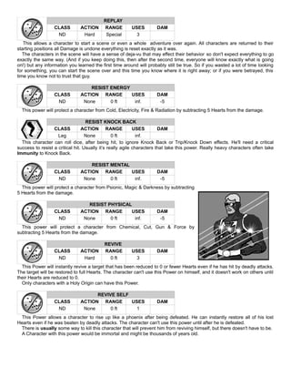 REPLAY
CLASS ACTION RANGE USES DAM
ND Hard Special 3
This allows a character to start a scene or even a whole adventure over again. All characters are returned to their
starting positions all Damage is undone everything is reset exactly as it was.
The characters in the scene will have a sense of deja-vu that may effect their behavior so don't expect everything to go
exactly the same way. (And if you keep doing this, then after the second time, everyone will know exactly what is going
on!) but any information you learned the first time around will probably still be true. So if you wasted a lot of time looking
for something, you can start the scene over and this time you know where it is right away; or if you were betrayed, this
time you know not to trust that guy.
RESIST ENERGY
CLASS ACTION RANGE USES DAM
ND None 0 ft inf. -5
This power will protect a character from Cold, Electricity, Fire & Radiation by subtracting 5 Hearts from the damage.
RESIST KNOCK BACK
CLASS ACTION RANGE USES DAM
Leg None 0 ft inf.
This character can roll dice, after being hit, to ignore Knock Back or Trip/Knock Down effects. He'll need a critical
success to resist a critical hit. Usually it’s really agile characters that take this power. Really heavy characters often take
Immunity to Knock Back.
RESIST MENTAL
CLASS ACTION RANGE USES DAM
ND None 0 ft inf. -5
This power will protect a character from Psionic, Magic & Darkness by subtracting
5 Hearts from the damage.
RESIST PHYSICAL
CLASS ACTION RANGE USES DAM
ND None 0 ft inf. -5
This power will protect a character from Chemical, Cut, Gun & Force by
subtracting 5 Hearts from the damage.
REVIVE
CLASS ACTION RANGE USES DAM
ND Hard 0 ft 3
This Power will instantly revive a target that has been reduced to 0 or fewer Hearts even if he has hit by deadly attacks.
The target will be restored to full Hearts. The character can't use this Power on himself, and it doesn't work on others until
their Hearts are reduced to 0.
Only characters with a Holy Origin can have this Power.
REVIVE SELF
CLASS ACTION RANGE USES DAM
ND None 0 ft 1
This Power allows a character to rise up like a phoenix after being defeated. He can instantly restore all of his lost
Hearts even if he was beaten by deadly attacks. The character can't use this power until after he is defeated.
There is usually some way to kill this character that will prevent him from reviving himself, but there doesn't have to be.
A Character with this power would be immortal and might be thousands of years old.
 