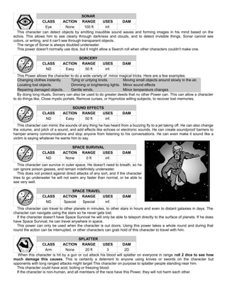 SONAR
CLASS ACTION RANGE USES DAM
Eye None 100 ft inf.
This character can detect objects by emitting inaudible sound waves and forming images in his mind based on the
echos. This allows him to see clearly through darkness and clouds, and to detect invisible things. Sonar cannot see
colors, or writing, and it can't see through transparent objects.
The range of Sonar is always doubled underwater.
This power doesn't normally use dice, but it might allow a Search roll when other characters couldn't make one.
SORCERY
CLASS ACTION RANGE USES DAM
ND Easy 50 ft inf.
This Power allows the character to do a wide variety of minor magical tricks. Here are a few examples:
Changing clothes instantly. Tying or untying knots. Moving small objects around slowly in the air.
Locating lost objects. Dimming or brightening lights. Minor sound effects
Repairing damaged objects. Gentle winds. Minor temperature changes
By doing long rituals, Sorcery can also be used to do greater deeds that no other Power can. This can allow a character
to do things like, Close mystic portals, Remove curses, or Hypnotize willing subjects, to recover lost memories.
SOUND EFFECTS
CLASS ACTION RANGE USES DAM
ND Easy 50 ft inf.
This character can mimic the sounds of any thing he has heard from a buzzing fly to a jet taking off. He can also change
the volume, and pitch of a sound, and add effects like echoes or electronic sounds. He can create soundproof barriers to
hamper enemy communications and stop anyone from listening to his conversations. He can even make it sound like a
victim is saying whatever he wants him to say.
SPACE SURVIVAL
CLASS ACTION RANGE USES DAM
ND None 0 ft inf.
This character can survive in outer space. He doesn't need to breath, so he
can ignore poison gasses, and remain indefinitely underwater.
This does not protect against direct attacks of any sort, and if the character
tries to go underwater he will not swim any faster than normal, or be able to
see very well.
SPACE TRAVEL
CLASS ACTION RANGE USES DAM
ND Special Special inf.
This character can travel to other planets in minutes, to other stars in hours and even to distant galaxies in days. The
character can navigate using the stars so he never gets lost.
If the character doesn't have Space Survival he will only be able to teleport directly to the surface of planets. If he does
have Space Survival, he can travel anywhere in space.
This power can only be used when the character is out doors. Using this power takes a whole round and during that
round the action can be interrupted, or other characters can grab hold of this character to travel with him.
SPLATTER
CLASS ACTION RANGE USES DAM
Arm None 20 ft 3 2D
When this character is hit by a gun or cut attack his blood will splatter on everyone in range roll 2 dice to see how
much damage this causes. This is certainly a deterrent to anyone using knives or swords on the character but
opponents with long ranged attacks might target This character on purpose to splatter people standing near him.
This character could have acid, boiling or freezing blood.
If the character is non-human, and all members of the race have this Power, they will not harm each other.
 
