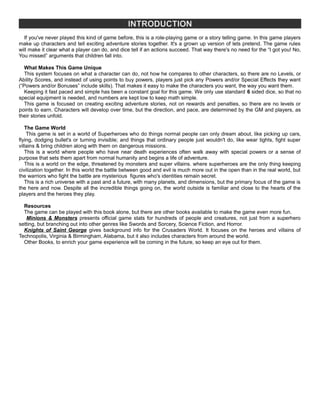 INTRODUCTION
If you've never played this kind of game before, this is a role-playing game or a story telling game. In this game players
make up characters and tell exciting adventure stories together. It's a grown up version of lets pretend. The game rules
will make it clear what a player can do, and dice tell if an actions succeed. That way there's no need for the “I got you! No,
You missed” arguments that children fall into.
What Makes This Game Unique
This system focuses on what a character can do, not how he compares to other characters, so there are no Levels, or
Ability Scores, and instead of using points to buy powers, players just pick any Powers and/or Special Effects they want
(“Powers and/or Bonuses” include skills). That makes it easy to make the characters you want, the way you want them.
Keeping it fast paced and simple has been a constant goal for this game. We only use standard 6 sided dice, so that no
special equipment is needed, and numbers are kept low to keep math simple.
This game is focused on creating exciting adventure stories, not on rewards and penalties, so there are no levels or
points to earn. Characters will develop over time, but the direction, and pace, are determined by the GM and players, as
their stories unfold.
The Game World
This game is set in a world of Superheroes who do things normal people can only dream about, like picking up cars,
flying, dodging bullet's or turning invisible; and things that ordinary people just wouldn't do, like wear tights, fight super
villains & bring children along with them on dangerous missions.
This is a world where people who have near death experiences often walk away with special powers or a sense of
purpose that sets them apart from normal humanity and begins a life of adventure.
This is a world on the edge, threatened by monsters and super villains. where superheroes are the only thing keeping
civilization together. In this world the battle between good and evil is much more out in the open than in the real world, but
the warriors who fight the battle are mysterious figures who's identities remain secret.
This is a rich universe with a past and a future, with many planets, and dimensions, but the primary focus of the game is
the here and now. Despite all the incredible things going on, the world outside is familiar and close to the hearts of the
players and the heroes they play.
Resources
The game can be played with this book alone, but there are other books available to make the game even more fun.
Minions & Monsters presents official game stats for hundreds of people and creatures, not just from a superhero
setting, but branching out into other genres like Swords and Sorcery, Science Fiction, and Horror.
Knights of Saint George gives background info for the Crusaders World. It focuses on the heroes and villains of
Technopolis, Virginia & Birmingham, Alabama, but it also includes characters from around the world.
Other Books, to enrich your game experience will be coming in the future, so keep an eye out for them.
 