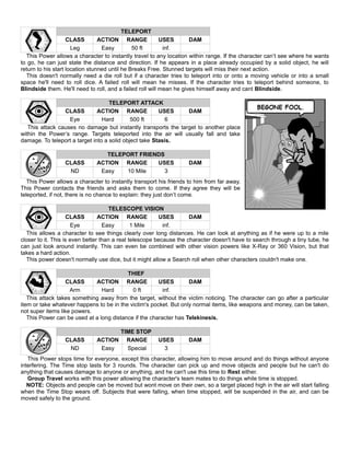 TELEPORT
CLASS ACTION RANGE USES DAM
Leg Easy 50 ft inf.
This Power allows a character to instantly travel to any location within range. If the character can’t see where he wants
to go, he can just state the distance and direction. If he appears in a place already occupied by a solid object, he will
return to his start location stunned until he Breaks Free. Stunned targets will miss their next action.
This doesn't normally need a die roll but if a character tries to teleport into or onto a moving vehicle or into a small
space he'll need to roll dice. A failed roll will mean he misses. If the character tries to teleport behind someone, to
Blindside them. He'll need to roll, and a failed roll will mean he gives himself away and cant Blindside.
TELEPORT ATTACK
CLASS ACTION RANGE USES DAM
Eye Hard 500 ft 6
This attack causes no damage but instantly transports the target to another place
within the Power’s range. Targets teleported into the air will usually fall and take
damage. To teleport a target into a solid object take Stasis.
TELEPORT FRIENDS
CLASS ACTION RANGE USES DAM
ND Easy 10 Mile 3
This Power allows a character to instantly transport his friends to him from far away.
This Power contacts the friends and asks them to come. If they agree they will be
teleported, if not, there is no chance to explain: they just don’t come.
TELESCOPE VISION
CLASS ACTION RANGE USES DAM
Eye Easy 1 Mile inf.
This allows a character to see things clearly over long distances. He can look at anything as if he were up to a mile
closer to it. This is even better than a real telescope because the character doesn't have to search through a tiny tube, he
can just look around instantly. This can even be combined with other vision powers like X-Ray or 360 Vision, but that
takes a hard action.
This power doesn't normally use dice, but it might allow a Search roll when other characters couldn't make one.
THIEF
CLASS ACTION RANGE USES DAM
Arm Hard 0 ft inf.
This attack takes something away from the target, without the victim noticing. The character can go after a particular
item or take whatever happens to be in the victim's pocket. But only normal items, like weapons and money, can be taken,
not super items like powers.
This Power can be used at a long distance if the character has Telekinesis.
TIME STOP
CLASS ACTION RANGE USES DAM
ND Easy Special 3
This Power stops time for everyone, except this character, allowing him to move around and do things without anyone
interfering. The Time stop lasts for 3 rounds. The character can pick up and move objects and people but he can't do
anything that causes damage to anyone or anything, and he can't use this time to Rest either.
Group Travel works with this power allowing the character's team mates to do things while time is stopped.
NOTE: Objects and people can be moved but wont move on their own, so a target placed high in the air will start falling
when the Time Stop wears off. Subjects that were falling, when time stopped, will be suspended in the air, and can be
moved safely to the ground.
 