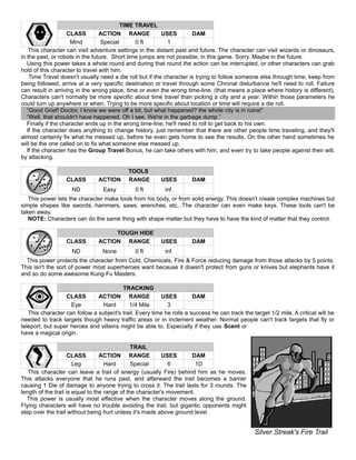 TIME TRAVEL
CLASS ACTION RANGE USES DAM
Mind Special 0 ft 1
This character can visit adventure settings in the distant past and future. The character can visit wizards or dinosaurs,
in the past, or robots in the future. Short time jumps are not possible, in this game. Sorry. Maybe in the future.
Using this power takes a whole round and during that round the action can be interrupted, or other characters can grab
hold of this character to travel with him.
Time Travel doesn't usually need a die roll but if the character is trying to follow someone else through time, keep from
being followed, arrive at a very specific destination or travel through some Chronal disturbance he'll need to roll. Failure
can result in arriving in the wrong place, time or even the wrong time-line, (that means a place where history is different).
Characters can't normally be more specific about time travel than picking a city and a year. Within those parameters he
could turn up anywhere or when. Trying to be more specific about location or time will require a die roll.
“Good Grief! Doctor, I know we were off a bit, but what happened? the whole city is in ruins!”
“Well, that shouldn't have happened. Oh I see. We're in the garbage dump.”
Finally if the character ends up in the wrong time-line, he'll need to roll to get back to his own.
If the character does anything to change history, just remember that there are other people time traveling, and they'll
almost certainly fix what he messed up, before he even gets home to see the results. On the other hand sometimes he
will be the one called on to fix what someone else messed up.
If the character has the Group Travel Bonus, he can take others with him, and even try to take people against their will,
by attacking.
TOOLS
CLASS ACTION RANGE USES DAM
ND Easy 0 ft inf.
This power lets the character make tools from his body, or from solid energy. This doesn’t create complex machines but
simple shapes like swords, hammers, saws, wrenches, etc...The character can even make keys. These tools can't be
taken away.
NOTE: Characters can do the same thing with shape matter but they have to have the kind of matter that they control.
TOUGH HIDE
CLASS ACTION RANGE USES DAM
ND None 0 ft inf.
This power protects the character from Cold, Chemicals, Fire & Force reducing damage from those attacks by 5 points.
This isn't the sort of power most superheroes want because it doesn't protect from guns or knives but elephants have it
and so do some awesome Kung-Fu Masters.
TRACKING
CLASS ACTION RANGE USES DAM
Eye Hard 1/4 Mile 3
This character can follow a subject's trail. Every time he rolls a success he can track the target 1/2 mile. A critical will be
needed to track targets though heavy traffic areas or in inclement weather. Normal people can't track targets that fly or
teleport, but super heroes and villains might be able to. Especially if they use Scent or
have a magical origin.
TRAIL
CLASS ACTION RANGE USES DAM
Leg Hard Special 6 1D
This character can leave a trail of energy (usually Fire) behind him as he moves.
This attacks everyone that he runs past, and afterward the trail becomes a barrier
causing 1 Die of damage to anyone trying to cross it. The trail lasts for 3 rounds. The
length of the trail is equal to the range of the character's movement.
This power is usually most effective when the character moves along the ground.
Flying characters will have no trouble avoiding the trail, but gigantic opponents might
step over the trail without being hurt unless it's made above ground level.
Silver Streak's Fire Trail
 