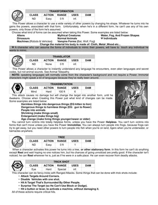 TRANSFORMATION
CLASS ACTION RANGE USES DAM
ND Easy 0 ft inf.
This Power allows a character to use a wide variety of other powers by changing his shape. Whatever he turns into he
gains the powers, associated with that form. Unfortunately, when he's in a different form, he can't use any of his own
powers, only those of the form he's assumed.
Choose what kind of forms can be assumed when taking this Power. Some examples are listed below:
Aliens Mythical Creatures Water, Fog, And Frozen Shapes
Dinosaurs Normal Animals Ψ Individuals
Machines (Robots & Vehicles) Vampire Forms (Bat, Wolf, Fog)
Change the material his body is made of: Cloth, Metal ,Wood etc...
Ψ A character who can assume the forms of individuals to mimic their powers, will have to touch any individual he
wants to mimic.
TRANSLATOR
CLASS ACTION RANGE USES DAM
ND None 0 ft inf.
This Power allows a character to instantly understand any language he encounters, even alien languages and secret
codes, but not animal sounds. See Animal Telepathy.
NOTE: speaking languages will normally come from the character's background and not require a Power. Immortal
characters might speak a lot of languages because they've really been around.
TRANSMUTATION
CLASS ACTION RANGE USES DAM
Mind Hard 100 ft 6
This attack causes no damage but will change the target into another form, until he
Awakens. Choose when Creating this Power just what kind of changes can be made.
Some examples are listed below:
Harmless things into dangerous things (EG:kitten to lion)
Dangerous things to harmless things (EG: gun to flower)
People into animals
Shrinking (make things small)
Enlargement (make things big)
Age change (make living things younger/newer or older)
You cannot turn victims into totally helpless forms, unless you have the Power Helpless. You can't turn victims into
forms that can't move unless you have the Power Immobilize. You can always turn people into frogs, because frogs can
try to get away, but you need other powers to turn people into fish when you're on land, tigers when you're underwater, or
barnacles anywhere.
TREE
CLASS ACTION RANGE USES DAM
ND Easy 0 ft 1
When a character activates this power he turns into a tree, or other stationary form. In this form he can't do anything
except Rest and wait hoping no one notices him, but his chances of going unnoticed are pretty good. If the character isn't
noticed, he can Rest wherever he is, just as if he were in a safe place. He can even recover from deadly attacks.
TRICK SHOT
CLASS ACTION RANGE USES DAM
Eye Hard Special inf.
This character can do fancy tricks with Ranged Attacks. Some things that can be done with trick shots include:
• Attack Targets Around Corners.
• Disable Vehicles with one shot.
• Hit A Target That's Surrounded By Other People.
• Surprise The Target (so He Can't Use Block or Dodge).
• Hit a button or lever, to activate a machine, without damaging it.
All of these actions require critical hits.
 