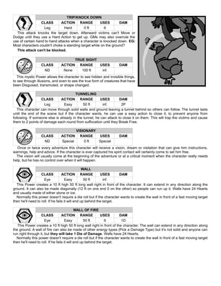 TRIP/KNOCK DOWN
CLASS ACTION RANGE USES DAM
Leg Hard 0 ft 6
This attack knocks the target down. Afterward victims can't Move or
Dodge until they use a Hard Action to get up. GMs may also overrule the
use of certain hand to hand attacks when a character is knocked down. EG:
Most characters couldn't choke a standing target while on the ground?
This attack can't be blocked.
TRUE SIGHT
CLASS ACTION RANGE USES DAM
ND None 100 ft inf.
This mystic Power allows the character to see hidden and invisible things,
to see through illusions, and even to see the true form of creatures that have
been Disguised, transmuted, or shape changed.
TUNNELING
CLASS ACTION RANGE USES DAM
Leg Easy 50 ft inf. 2P
This character can move through solid walls and ground leaving a tunnel behind so others can follow. The tunnel lasts
until the end of the scene but if the character wants, he can use a easy action to close it, to prevent anyone from
following. If someone else is already in the tunnel, he can attack to close it on them. This will trap the victims and cause
them to 2 points of damage each round from suffocation until they Break Free.
VISIONARY
CLASS ACTION RANGE USES DAM
ND Special 0 ft Special
Once or twice every adventure this character will receive a vision, dream or visitation that can give him instructions,
warnings, help and advice. If the character is ever captured his spirit contact will certainly come to set him free.
The vision will usually come at the beginning of the adventure or at a critical moment when the character really needs
help, but he has no control over when it will happen.
WALL
CLASS ACTION RANGE USES DAM
Eye Easy 50 ft inf.
This Power creates a 10 ft high 50 ft long wall right in front of the character. It can extend in any direction along the
ground. It can also be made diagonally (12 ft on one end 0 on the other) so people can run up it. Walls have 24 Hearts
and usually made of either stone or ice.
Normally this power doesn't require a die roll but if the character wants to create the wall in front of a fast moving target
then he'll need to roll. If he fails it will end up behind the target.
WALL OF FIRE
CLASS ACTION RANGE USES DAM
Eye Easy 50 ft 6 1D
This Power creates a 10 ft high 50 ft long wall right in front of the character. The wall can extend in any direction along
the ground. A wall of fire can also be made of other energy types (Pick a Damage Type) but it’s not solid and anyone can
run right through it, but they will take 1 Die of Damage. Walls have 24 Hearts.
Normally this power doesn't require a die roll but if the character wants to create the wall in front of a fast moving target
then he'll need to roll. If he fails it will end up behind the target.
 