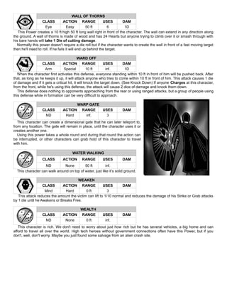WALL OF THORNS
CLASS ACTION RANGE USES DAM
Eye Easy 50 ft 6 1D
This Power creates a 10 ft high 50 ft long wall right in front of the character. The wall can extend in any direction along
the ground. A wall of thorns is made of wood and has 24 Hearts but anyone trying to climb over it or smash through with
his bare hands will take 1 Die of cutting damage.
Normally this power doesn't require a die roll but if the character wants to create the wall in front of a fast moving target
then he'll need to roll. If he fails it will end up behind the target.
WARD OFF
CLASS ACTION RANGE USES DAM
Arm Special 10 ft inf. 1D
When the character first activates this defense, everyone standing within 10 ft in front of him will be pushed back. After
that, as long as he keeps it up, it will attack anyone who tries to come within 10 ft in front of him. This attack causes 1 die
of damage and if it gets a critical hit, it will knock the target down. (See Knock Down) If anyone Charges at this character,
from the front, while he's using this defense, the attack will cause 2 dice of damage and knock them down.
This defense does nothing to opponents approaching from the rear or using ranged attacks, but a group of people using
this defense while in formation can be very difficult to approach.
WARP GATE
CLASS ACTION RANGE USES DAM
ND Hard inf. 3
This character can create a dimensional gate that he can later teleport to,
from any location. The gate will remain in place, until the character uses it or
creates another one.
Using this power takes a whole round and during that round the action can
be interrupted, or other characters can grab hold of this character to travel
with him.
WATER WALKING
CLASS ACTION RANGE USES DAM
ND None 50 ft inf.
This character can walk around on top of water, just like it’s solid ground.
WEAKEN
CLASS ACTION RANGE USES DAM
Mind Hard 0 ft 3
This attack reduces the amount the victim can lift to 1/10 normal and reduces the damage of his Strike or Grab attacks
by 1 die until he Awakens or Breaks Free.
WEALTH
CLASS ACTION RANGE USES DAM
ND None 0 ft inf.
This character is rich. We don't need to worry about just how rich but he has several vehicles, a big home and can
afford to travel all over the world. High tech heroes without government connections often have this Power, but if you
don't, well, don't worry. Maybe you just found some salvage from an alien crash site.
 