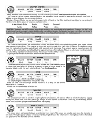 WEAPON MASTER
CLASS ACTION RANGE USES DAM
ND Special Special Special
Many weapons have Powers that can only be used by a weapon master. See Individual weapon descriptions.
This character can roll to resist disarming attacks. He will need a critical success to resist a critical disarm. This roll is in
addition to other defenses, like blocking or dodging.
Finally a Weapon Master can use a short weapon in his off hand, so that if the lead hand is grabbed he can strike with
the other hand. Some groups of weapons are listed below:
A Martial Arts Style Soldier Knight Samurai
Hunter Police Pirate Alien
NOTICE: Weapons are NOT grouped according to similarity, but according to who uses them. This way you don't have
to take more than one weapon master, just to make a credible character. A character who uses more than one group of
weapons, still doesn't have to take this power more than once; he just has to explain it in his background.
WEAVE
CLASS ACTION RANGE USES DAM
ND Easy Special inf. -5
This character can create a soft material from nothing and shape it into various tools like gloves, nets, ropes, pillows,
parachutes and even gliders. The material is strong and anything made from it will have 12 Hearts. Thick clothes made
from this material will insulate against heat, cold, electricity and chemicals. This protects against casual contact, (IE:
weather or the hero touching something) but not against barriers or from attacks. Pillows or nets made from this material
can catch falling objects or creatures reducing the damage from the fall by 5 points.
Anything made from this material will disappear after a few minutes.
WILL POWER
CLASS ACTION RANGE USES DAM
Mind None 0 ft inf.
This Power allows a character to resist mental attacks, like Fear or Mind Control
by rolling dice after being hit. A critical is needed to resist a critical attack. If the
character fails to resist, this won't help him Break Free, See Break Free.
WIND
CLASS ACTION RANGE USES DAM
Eye Easy 100 ft inf. 1D
This attack strikes a 100 ft wide 100 ft long square.
Tiny targets targets will be moved along by the wind.
Fires can take 1 die of damage and be moved 10 ft, or they can be fanned,
adding a die to it's Hearts.
Clouds can be moved along or broken up.
WIRE TAP
CLASS ACTION RANGE USES DAM
ND Special Special 3
This character can listen in on other people’s phone conversations. He can do it from a remote location by tapping
directly into phone lines. Just don’t get caught doing it. It takes several rounds to set up the tap, but that really doesn't
matter since no one is going to do this while under fire anyway.
WORLD TRAVEL
CLASS ACTION RANGE USES DAM
ND Special Special inf.
This power allows a character to travel several miles in an instant. This power can only be used when the character is
out doors. Using this power takes a whole round and during that round the action can be interrupted, or other characters
can grab hold of this character to travel with him.
 