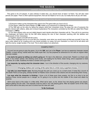 THE BASICS
WHAT YOU NEED TO PLAY
This game is for 2-6 players. It uses ordinary 6 sided dice, you should have at least 3 of them. You will also need
pencils and paper. There is other optional equipment, that can be helpful or fun to use, but really that is all you will need.
HERE'S HOW YOU PLAY
1) Everyone makes up the characters they want to be (The game tells you how to do it).
2) One player, called the Game Master (or GM) makes up an adventure to challenge the others.
3) The GM sets up the story by telling the players what their characters know. He plays the role of everyone the
players interact with (villains, allies and innocent bystanders).The characters controlled by the GM are called Non-Player
Characters or NPCs.
4) The other players (who are just called players) each decide what their characters will do. They will try to overcome
the challenges set before them by the GM while playing the role of their character (working with the abilities and
Weaknesses of their characters)
5) Together players and GM will tell a story.
Part of the challenge and fun is to act like your character, even when you would never act that way yourself. If your city
were under attack by an invading army you would probably run away, but your character is a hero so he will stand and
fight the enemy; single handed, if he must. This is what makes it an adventure.
EXAMPLE PART 1
Lily and Lee are going to play the game. Lily is the GM, and Lee is the Player. Lee has an awesome character named
Paladin, a super strong, martial artist who heals super fast. Lily has prepared an adventure for him with an original villain
that she created.
Lily starts the game by telling Lee what's going on: It's late in the afternoon, almost dark. Paladin is at East Lake
Park, in his civilian clothes. He's feeding some ducks, and waiting for his friend, Swan Song, who's supposed to meet
him here, for a date. Suddenly he hears a scream and a gun shot.
Lee responds, by saying what his character does: I run in the direction of the sounds, changing into my costume,
as I run.
Changing clothes and running at the same time is a trick every superhero knows.
Lily tells Lee what Paladin sees: Running through the park you come up on a small crowd. It looks like a bunch of
the Death Patrol (a local gang, already familiar to Paladin) have cornered a few citizens and are demanding their money.
Lee says what his character is thinking: I know a lot of these guys have powers, but this is no time to be too
cautious those normal people are in danger, so I'm going to try to jump into the middle of the crowd and attack by
surprise.
We'll come back to this action in a little while. What we've seen, so far, shows how role playing games are played,
without getting into the rules. This example could be used in any role playing game. After we explain some of the rules,
we'll come back to this story and use it to show how the rules are used.
To Be Continued.
 