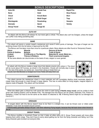 BONUS DESCRIPTIONS
Auto Hit Hands Free Rapid Fire
Bane Hold Slow Poison
Cloud Knock Back Stun
D.O.T. Multi-Target Trap
Disintegrate Penetrating Vampire
Grenade Quick Variety
Group Travel Range X2
AUTO HIT
An Attack with this Bonus will always hit, but never gets a critical. The attack also can't be Dodged, unless the target
can LURE it into hitting something else.
BANE
This attack will ignore a certain target's resistances and cause 6 extra points of damage. The type of target can be
anything chosen from the list below or approved by the GM.
This Bonus can't be taken more than once for a particular attack. Bane attacks are often found on Temporary Powers.
Aliens Wizards Demons & Devils
Fairies & Goblins Mutants Trolls & Giants
Undead Ψ A Minority or The Majority Materials IE: wood, Metal etc...
Dragons Thieves & Robbers Flesh (unarmored targets)
Ψ Yes bane attacks can discriminate on the basis of race, religion or even gender.
CLOUD
An attack with this Bonus creates a large cloud that attacks anyone who enters it. The cloud
will be round about 30 ft across, as shown in the illustration. Clouds will normally stay in place
for the rest of the scene, but winds can move them along or break them up.
Clouds Can't Be Blocked or Dodged but Force Fields will keep them out.
DISINTEGRATE
This attack ignores the resistances inherit in most materials and will completely destroy small inanimate objects or
create holes big enough to crawl through in large objects. This has no extra effect on living targets, magical objects or
objects made of Aegisite. This attack can't be blocked.
D.O.T.
When this attack gets a critical hit it will cause the victim to start losing 2 Hearts every round, and be unable to heal
(even with healing powers) until he Breaks Free. The damage from this Bonus can be Choke, Darkness, Fire, Poison or
Radiation. It does not have to be the same as the attack it's attached to. IE: A flaming Sword might do cut damage and
Fire D.O.T.
GRENADE
A ranged attack with this Bonus doesn't have to be fired in a straight line, it can be thrown over or rolled under
obstacles. It can even be tossed around corners.
Unfortunately grenades always roll just 1 die when attacking Flying targets, because they fall back down when thrown in
the air.
GROUP TRAVEL
This Bonus modifies a movement Power so that it helps all allies within 60 ft. Group Travel powers will move allies
keeping them within range. They don't have to worry about getting too far from the flying character and falling, but if the
flying character gets knocked out everyone falls.
 