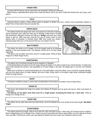 HANDS FREE
A power with this Bonus can be used when the character's hands are restrained.
Many Powers, especially Mind powers don't need this Bonus. But if you have a blast that shoots from your eyes, you'll
want it.
HOLD
Using this Bonus makes a Status Effect harder to Awaken or Break Free from. Victims must successfully Awaken or
Break Free 2 times before they are actually free.
KNOCK BACK
This attack knocks the target back 30 ft, and causes an extra die of damage.
(flying characters won't take the extra die of damage unless they're knocked
into something.) Afterward victims can't Move or Dodge until they use a Hard
Action to get up. GMs may also overrule the use of certain hand to hand
attacks when a character is knocked down. EG: How would you choke a
standing target while your on the ground? But you can always Trip him.
MULTI-TARGET
This attack can strike up to 6 targets. All of the targets need to be clustered
together in the same general area. The attacker should roll to hit each target
separately.
This Bonus can be taken more than once for a single power. Write as Multi-
Target X2 or Multi-Target X3 etc...
PENETRATING
This attack can't be blocked (except by force weapons or Aegisite).
A Penetrating Blast will extend to it's full range striking all targets in it's path in spite of any normal barriers. It might even
leave holes through the barriers. Roll separately to hit each target in the path. All targets get to use their own defense
powers.
Make sure no friends or innocent bystanders are in the path before using this attack, and to minimize property damage,
only use this attack when it's really needed. Be sure to take X-Ray vision or the attack might strike unintended targets
hidden by large barriers.
QUICK
This Bonus modifies a power or action that normally takes a hard action and makes it use an Easy Action.
RANGE X2
This bonus will doubles the range of a power. Arm Actions & Powers can't be given this bonus. (See Long Reach &
Telekinesis).
This Bonus can be taken more than once for a single power, increasing the factor by 1 each time. Write as
Range X2 or Range X3 etc...
RAPID FIRE
This attack can be used twice with one Hard Action. All of the attacks have to be aimed at the same target. See Multi-
Target.
SLOW POISON
This attack poisons the target. Half an hour later the victim will start to lose 1 heart every 30 minutes and be unable to
Rest or Regenerate until he Breaks Free. Victims can be Cured before the Bonus takes effect, but can't attempt to Break
Free until after. Furthermore victims can only attempt to Break Free once every hour (instead of every round).
 