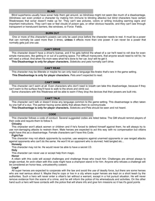 BLIND
Blind superheros usually have sonar help them get around, so blindness might not seem like much of a disadvantage,
(blindness can even protect a character by making him immune to blinding attacks) but blind characters have certain
Weaknesses that sonar doesn't make up for: They can't see pictures, colors or writing including warning signs and
important instructions. They can't see or feel clouds of poison gas, or other obvious hazards, and they can't see through
transparent or translucent barriers, like windows, or Force Fields.
BURN OUT
One or more of this character's powers can only be used once before the character needs to rest. It must be a power
that can normally be used more than 3 times, unless it effects more than one power. It can never be a power that
normally gets just one use.
CAN'T DRIVE
This character doesn't have a driver's license, and if he gets behind the wheel of a car he'll need to roll dice for even
simple maneuvers, like getting in or out of a parking space. For difficult maneuvers, that anyone would need to roll for, he
will need a critical. And when his mom sees what he's done to her car, boy! will he get it.
This Disadvantage is only for player characters. Sidekicks and pets normally can't drive.
CAN'T READ
This character may be illiterate or maybe he can only read a language like Arabic that's rare in the game setting.
This Disadvantage is only for player characters. Pets aren't expected to read.
CAN'T SWIM
This character can’t swim at all. Even characters who don't need to breath can take this disadvantage, because if they
can't swim to the surface they'll have to walk to the shore and climb out.
Some characters with this Weakness will be able to swim if they drop the devices that their powers are built into.
CAN'T TALK
This character can’t talk or doesn’t know any language common to the game setting. This disadvantage is often taken
by one half of a duo. The partner having some ability that allows them to communicate.
This Disadvantage is only for player characters. Sidekicks and Pets should be seen and not heard.
CODE
This character follows a code of conduct. Several suggested codes are listed below. The GM should remind players of
their code and require them to follow it.
Chivalry
This character won't attack women or children and if he's forced to defend himself against them, he will always try to
use non-damaging attacks to restrain them. Male heroes are expected to act this way with no compensation but villains
might have this as a disadvantage. Female characters can't have this Code.
Fight Fair
This character may not attack opponents by surprise, use weapons against unarmed opponents or use ranged attacks
against opponents who can't do the same. He won't hit an opponent who is stunned, held tangled etc...
Honesty
This character may not lie. He would never be able to have a secret I.D.
Holy
This character can never use or accept help from magic.
Honor
A villain with this code will accept challenges and challenge those who insult him. Challenges are almost always to
single combat. An arch-villain with this code might have a champion stand in for him. Anyone who refuses a challenge will
be considered an honor-less, untrustworthy coward.
Legal
All super heroes are expected to cooperate with the law and avoid the use of deadly force, but there are some heroes
who are real serious about it. Maybe they're cops or live in a city where super heroes are kept on a short leash by the
authorities. Such a hero will never enter a villain's lair without a warrant, except in a hot pursuit situation. He will never
remove evidence from the scene of a crime, and he will inform the police of his whereabouts and activities. On the other
hand such a hero will have contacts with the police that will share info and give him missions so it has it's good points
 