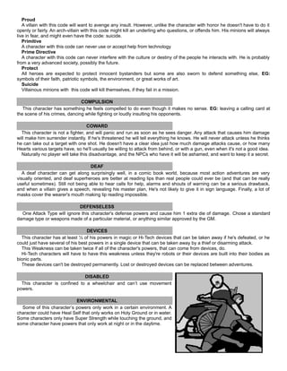 Proud
A villain with this code will want to avenge any insult. However, unlike the character with honor he doesn't have to do it
openly or fairly. An arch-villain with this code might kill an underling who questions, or offends him. His minions will always
live in fear, and might even have the code: suicide.
Primitive
A character with this code can never use or accept help from technology
Prime Directive
A character with this code can never interfere with the culture or destiny of the people he interacts with. He is probably
from a very advanced society, possibly the future.
Protect
All heroes are expected to protect innocent bystanders but some are also sworn to defend something else, EG:
symbols of their faith, patriotic symbols, the environment, or great works of art.
Suicide
Villainous minions with this code will kill themselves, if they fail in a mission.
COMPULSION
This character has something he feels compelled to do even though it makes no sense. EG: leaving a calling card at
the scene of his crimes, dancing while fighting or loudly insulting his opponents.
COWARD
This character is not a fighter, and will panic and run as soon as he sees danger. Any attack that causes him damage
will make him surrender instantly. If he's threatened he will tell everything he knows. He will never attack unless he thinks
he can take out a target with one shot. He doesn't have a clear idea just how much damage attacks cause, or how many
Hearts various targets have, so he'll usually be willing to attack from behind, or with a gun, even when it's not a good idea.
Naturally no player will take this disadvantage, and the NPCs who have it will be ashamed, and want to keep it a secret.
DEAF
A deaf character can get along surprisingly well, in a comic book world, because most action adventures are very
visually oriented, and deaf superheroes are better at reading lips than real people could ever be (and that can be really
useful sometimes). Still not being able to hear calls for help, alarms and shouts of warning can be a serious drawback,
and when a villain gives a speech, revealing his master plan, He's not likely to give it in sign language. Finally, a lot of
masks cover the wearer's mouth making lip reading impossible.
DEFENSELESS
One Attack Type will ignore this character's defense powers and cause him 1 extra die of damage. Chose a standard
damage type or weapons made of a particular material, or anything similar approved by the GM.
DEVICES
This character has at least ½ of his powers in magic or Hi-Tech devices that can be taken away if he's defeated, or he
could just have several of his best powers in a single device that can be taken away by a thief or disarming attack.
This Weakness can be taken twice if all of the character's powers, that can come from devices, do.
Hi-Tech characters will have to have this weakness unless they're robots or their devices are built into their bodies as
bionic parts.
These devices can't be destroyed permanently. Lost or destroyed devices can be replaced between adventures.
DISABLED
This character is confined to a wheelchair and can’t use movement
powers.
ENVIRONMENTAL
Some of this character’s powers only work in a certain environment. A
character could have Heal Self that only works on Holy Ground or in water.
Some characters only have Super Strength while touching the ground, and
some character have powers that only work at night or in the daytime.
 