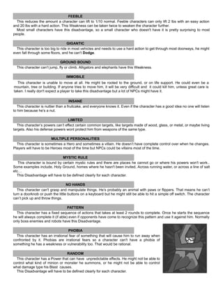 FEEBLE
This reduces the amount a character can lift to 1/10 normal. Feeble characters can only lift 2 lbs with an easy action
and 20 lbs with a hard action. This Weakness can be taken twice to weaken the character further.
Most small characters have this disadvantage, so a small character who doesn't have it is pretty surprising to most
people.
GIGANTIC
This character is too big to ride in most vehicles and needs to use a hard action to get through most doorways, he might
even fall through some floors, and he can't Dodge.
GROUND BOUND
This character can’t jump, fly or climb. Alligators and elephants have this Weakness.
IMMOBILE
This character is unable to move at all. He might be rooted to the ground, or on life support. He could even be a
mountain, tree or building. If anyone tries to move him, it will be very difficult and it could kill him, unless great care is
taken. I really don't expect a player to take this disadvantage but a lot of NPCs might have it.
INSANE
This character is nuttier than a fruitcake, and everyone knows it. Even if the character has a good idea no one will listen
to him because he’s a nut.
LIMITED
This character’s powers can’t effect certain common targets, like targets made of wood, glass, or metal, or maybe living
targets. Also his defense powers wont protect him from weapons of the same type.
MULTIPLE PERSONALITIES
This character is sometimes a Hero and sometimes a villain. He doesn’t have complete control over when he changes.
Players will have to be Heroes most of the time but NPCs could be villains most of the time.
MYSTIC RULE
This character is bound by certain mystic rules and there are places he cannot go or where his powers won't work..
Some examples include, Holy Ground, homes where he hasn't been invited, Across running water, or across a line of salt
etc…
This Disadvantage will have to be defined clearly for each character.
NO HANDS
This character can't grasp and manipulate things. He’s probably an animal with paws or flippers. That means he can’t
turn a doorknob or push the little buttons on a keyboard but he might still be able to hit a simple off switch. The character
can’t pick up and throw things.
PATTERN
This character has a fixed sequence of actions that takes at least 2 rounds to complete. Once he starts the sequence
he will always complete it (if able) even if opponents have come to recognize this pattern and use it against him. Normally
only boss enemies and robots have this Disadvantage.
PHOBIA
This character has an irrational fear of something that will cause him to run away when
confronted by it. Phobias are irrational fears so a character can't have a phobia of
something he has a weakness or vulnerability too. That would be rational.
RANDOM
This character has a Power that can have unpredictable effects. He might not be able to
control what kind of minion or monster he summons, or he might not be able to control
what damage type his Blast causes.
This Disadvantage will have to be defined clearly for each character.
 