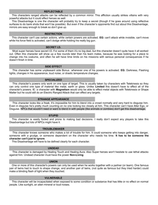 REFLECTABLE
This characters ranged attacks can be reflected by a common mirror. This affliction usually strikes villains with very
powerful attacks but it could effect heroes as well.
This Disadvantage is one the character will probably try to keep a secret (though if he goes around using reflective
surfaces to do bank shots that won't be possible). But even if the character’s opponents find out about this Disadvantage,
mirrors are easy enough to break so don’t give up.
RESTRICTION
This character can't use certain actions, while certain powers are activated. EG: can't attack while invisible, can't move
while his force field is activated, can't dodge while holding his really big gun.
SECRET I.D.
Most super heroes have secret I.D. For some of them it’s no big deal, but this character doesn’t quite have it all worked
out. Often this character will show up a few rounds later than his team mates, because he was looking for a place to
change into his costume, and often he will have time limits on his missions with serious personal consequences if he
doesn’t finish in time.
SIDE EFFECT
This character has some unpleasant side Bonus whenever one of his powers is activated. EG: Darkness, Flashing
lights, changes in his appearance, loud noise, or drastic temperature changes.
SPECIALIZED
This character’s powers only work on one type of target. This is usually taken by characters with Telekinesis so they
can only control one type of material like metal, earth or glass. Unlike Limited this doesn't have to effect all of the
character's powers. IE: a character with Magnetism would only be able to effect metal objects with Telekinesis or Shape
Matter but he could still do an Electric Ranged Attack that can effect any targets.
STRANGE APPEARANCE
This character looks like a freak. It’s impossible for him to blend into a crowd normally and very hard to disguise him.
Even in disguise he’s pretty much counting on no one looking too closely at him. This character can’t have Alter Ego, or
Disguise. NPCs that wouldn't need or want to blend in with people (like animals or zombies) don't get this disadvantage.
STUPID
This character is easily fooled and prone to making bad decisions. I really don’t expect any players to take this
Disadvantage but lots of NPCs might have it.
TROUBLEMAKER
This character knows someone who makes a lot of trouble for him. It could someone who keeps getting into danger,
someone with a grudge, or someone dependent on the character who needs his time. It has to be someone the
character can't just to ignore.
This Disadvantage will have to be defined clearly for each character.
UNDEAD
This character is damaged by Healing Touch and Healing Aura. Also Super heroes won't hesitate to use lethal attacks
against him. Undead character must have the power Non-Living.
UNION
One or more of this character's powers can only be used when he works together with a partner (or team). One famous
pair of twins had to touch to shape change, and another pair of twins, (not quite as famous but they tried harder) could
make a blinding flash of light when they touched.
VULNERABLE
This character will be incapacitated when exposed to some condition or substance that has little or no effect on normal
people. Like sunlight, an alien mineral or loud noises.
 