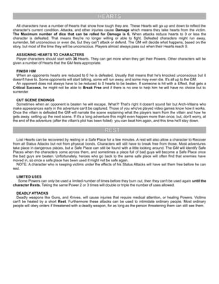 HEARTS
All characters have a number of Hearts that show how tough they are. These Hearts will go up and down to reflect the
character's current condition. Attacks, and other injuries cause Damage which means they take hearts from the victim.
The Maximum number of dice that can be rolled for Damage is 6. When attacks reduce hearts to 0 or less the
character is defeated. That means they're no longer willing or able to fight. Defeated characters might run away,
surrender, fall unconscious or even die, but they can't attack or defend. The GM will decide what happens, based on the
story, but most of the time they will be unconscious. Players almost always pass out when their Hearts reach 0.
ASSIGNING HEARTS TO CHARACTERS
Player characters should start with 36 Hearts. They can get more when they get their Powers. Other characters will be
given a number of Hearts that the GM feels appropriate.
FINISH HIM
When an opponents hearts are reduced to 0 he is defeated. Usually that means that he's knocked unconscious but it
doesn't have to. Some opponents will start talking, some will run away, and some may even die. It's all up to the GM.
An opponent does not always have to be reduced to 0 hearts to be beaten. If someone is hit with a Effect, that gets a
Critical Success, he might not be able to Break Free and if there is no one to help him he will have no choice but to
surrender.
CUT SCENE ENDINGS
Sometimes when an opponent is beaten he will escape. What?! That's right it doesn't sound fair but Arch-Villains who
make appearances early in the adventure can't be captured. Those of you who've played video games know how it works.
Once the villain is defeated the GM will narrate the scene explaining what the players learn from the villain and how he
gets away. setting up the next scene. If it's a long adventure this might even happen more than once; but, don't worry, at
the end of the adventure (after the villain's plot has been foiled) you can beat him again, and this time he'll stay down.
REST
Lost Hearts can be recovered by resting in a Safe Place for a few minutes. A rest will also allow a character to Recover
from all Status Attacks but not from physical bonds. Characters will still have to break free from those. Most adventures
take place in dangerous places, but a Safe Place can still be found with a little looking around. The GM will identify Safe
Places when the characters come across them, and sometimes a place full of bad guys will become a Safe Place once
the bad guys are beaten. Unfortunately, heroes who go back to the same safe place will often find that enemies have
moved in, so once a safe place has been used it might not be safe again.
NOTE: A character who is keeping victims under the effects of his Status Attacks will have set them free before he can
rest.
LIMITED USES
Some Powers can only be used a limited number of times before they burn out, then they can't be used again until the
character Rests. Taking the same Power 2 or 3 times will double or triple the number of uses allowed.
DEADLY ATTACKS
Deadly weapons like Guns, and Knives, will cause injuries that require medical attention, or healing Powers. Victims
can't be healed by a short Rest. Furthermore these attacks can be used to intimidate ordinary people. Most ordinary
people will obey orders if threatened with a deadly weapon, for as long as the person threatening them can still see them.
 