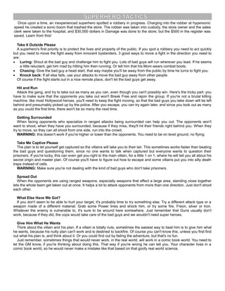 SUPERHERO TACTICS
Once upon a time, an inexperienced superhero spotted a robbery in progress. Charging into the robber at hypersonic
speed he created a sonic boom that trashed the store. The robber was taken into custody, the store owner and the sales
clerk were taken to the hospital, and $30,000 dollars in Damage was done to the store; but the $500 in the register was
saved. Learn from this!
Take It Outside Please
A superhero's first priority is to protect the lives and property of the public. If you spot a robbery you need to act quickly
but you need to move the fight away from innocent bystanders. 3 good ways to move a fight in the direction you need to
are:
· Luring: Shout at the bad guy and challenge him to fight you. Lots of bad guys will run wherever you lead. If he seems
a little reluctant, get him mad by hitting him then running. Or tell him that his Mom wears combat boots.
· Chasing: Give the bad guy a head start, that way maybe you'll be away from the public by time he turns to fight you.
· Knock back: If all else fails, use your attacks to move the bad guy away from other people.
Of course if the fight starts out in a nice remote place, don't let the bad guys get away.
Hit and Run
Attack the gang, and try to take out as many as you can, even though you can't possibly win. Here's the tricky part: you
have to make sure that the opponents you take out won't Break Free and rejoin the group. If you're not a brutal killing
machine, like most Hollywood heroes, you'll need to keep the fight moving, so that the bad guys you take down will be left
behind and presumably picked up by the police. After you escape, you can try again later, and since you took out as many
as you could the first time, there won't be so many the next time.
Getting Surrounded
When facing opponents who specialize in ranged attacks being surrounded can help you out. The opponents won't
want to shoot, when they have you surrounded, because if they miss, they'll hit their friends right behind you. When they
try to move, so they can all shoot from one side, run into the crowd.
WARNING: this doesn't work if you're higher or lower than the opponents. You need to be on level ground, no flying.
Take Me Captive Please
The plan is to let yourself get captured so the villains will take you to their lair. This sometimes works faster than beating
the bad guys and questioning them, since no one wants to talk when captured but everyone wants to question their
prisoners. If you're lucky, this can even get you right to the main villain, for a little 1 on 1, where he will tell you all about his
secret origin and master plan. Of course you'll have to figure out how to escape and some villains put you into silly death
traps instead of cells.
WARNING: Make sure you're not dealing with the kind of bad guys who don't take prisoners.
Spread Out
When the opponents are using ranged weapons, especially weapons that effect a large area, standing close together
lets the whole team get taken out at once. It helps a lot to attack opponents from more than one direction. Just don't shoot
each other.
What Else Have We Got?
If you don't seem to be able to hurt your target, it's probably time to try something else. Try a different attack type or a
weapon made of a different material. Grab some Power lines and shock him, or try some fire, Freon, silver or Iron.
Whatever the enemy is vulnerable to, it's sure to be around here somewhere. Just remember that Guns usually don't
work, because if they did, the cops would take care of the bad guys and we wouldn't need super heroes.
Give Him What He Wants
Think about the villain and his plan. If a villain is totally nuts, sometimes the easiest way to beat him is to give him what
he wants, because his nutty plan can't work and is destined to backfire. Of course you can't know this, unless you first find
out what his plan is, and think about it. Or you could find out by failing the adventure, but that's no fun.
Just remember, sometimes things that would never work, in the real world, will work in a comic book world. You need to
let the GM know, if you're thinking about doing this. That way if you're wrong he can tell you. Your character lives in a
comic book world, so he would never make a mistake like that based on that goofy real world science.
 
