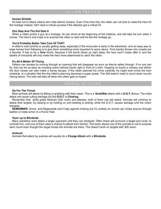 VILLAIN TACTICS
Human Shields
It's best not to attack villains who hide behind civilians. Even if the hero hits, the villain can roll dice to make the hero hit
the hostage instead. He'll need a critical success if the attacker got a critical hit.
One Step And The Kid Gets It
When a villain points a gun at a hostage, he can shoot at the beginning of the initiative, and still take his turn when it
comes. The hero's only hope is to surprise the villain or wait until he lets the hostage go.
You'd Probably Better Take Care Of THAT!
A villain's main priority is usually getting away, especially if the encounter is early in the adventure, and an easy way to
keep heroes from following is to give them something more important to worry about. Time bombs thrown into crowds are
a favorite. It has to be a time bomb, because if the bomb blows up right away, the hero won't chase after it, and the
deaths of innocents will only make the hero more determined to catch the villain.
It's All A Matter Of Timing
Villains can escape by moving through an opening that will disappear as soon as they're safely through. If no one can
fly, that can be as easy as crossing some railroad tracks right in front of a train. Hopping on board a subway just before
the door closes can also make a handy escape. If the villain planned his crime carefully, he might even know the train
schedule. In a situation like this the villain's planning becomes a super power. The GM doesn't need to count down rounds
risking failure. The train will take off when the villain gets on board.
ANIMAL ATTACKS
Go For The Throat
Most animals will attack by Biting or grabbing with their claws. This is a Grab/Bite attack with a D.O.T. Bonus. The initial
attack will cause cutting damage but the D.O.T. is Choking.
Remember that while grabs Restrain both victim and attacker, both of them can still attack. Animals will continue to
attack their targets, by clawing or by holding on and twisting or jerking, while the D.O.T. causes damage until the victim
escapes.
REMEMBER: Armor, and Regenerate won't help against choking but it's unlikely an animal can choke anyone through
leather or metal armor or a Force Field.
Team up to Blindside
Many predators wont attack a larger opponent until they can blindside. Often these will surround a target and circle, to
confuse him, until one of them sees a chance to attack from behind. This tactic allows one of the animals to roll to surprise
each round even thought the target knows the animals are there. This doesn't work on targets with 360 vision.
Ambush
Animals that attack by surprise will usually do a Charge Attack with a Blindside.
 
