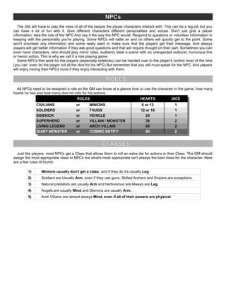 NPCs
The GM will have to play the roles of all of the people the player characters interact with. This can be a big job but you
can have a lot of fun with it. Give different characters different personalities and voices. Don't just give a player
information, take the role of the NPC And say it the way the NPC would. Respond to questions or volunteer information in
keeping with the personality you're playing. Some NPCs will rattle on and on others will quickly get to the point. Some
won't volunteer any information and some really want to make sure that the players get their message. And always
players will get better information if they ask good questions and that will require thought on their part. Sometimes you can
even have characters, who should play minor roles, suddenly steal a scene with an unexpected outburst, humorous line
or heroic action. This is why we call it a role playing game.
Some NPCs that work for the players (especially sidekicks) can be handed over to the player's control most of the time
(you can even let the player roll all the dice for his NPC) But remember that you still must speak for the NPC. And players
will enjoy having their NPCs more if they enjoy interacting with them.
ROLES
All NPCs need to be assigned a role so the GM can know at a glance how to use the character in the game, how many
hearts he has and how many dice he rolls for his actions.
ROLES HEARTS DICE
CIVILIANS or MINIONS 6 or 12 1
SOLDIERS or THUGS 12 or 18 1
SIDEKICK or VEHICLE 24 1
SUPERHERO or VILLAIN / MONSTER 36 2
LIVING LEGEND or ARCH VILLAIN 60 2
GIANT MONSTER or COSMIC ENTITY 90 2
CLASSES
Just like players, most NPCs get a Class that allows them to roll an extra die for actions in their Class. The GM should
assign the most appropriate class to NPCs but what's most appropriate isn't always the best class for the character. Here
are a few rules of thumb:
1) Minions usually don't get a class, and if they do it's usually Leg.
2) Soldiers are Usually Arm, even if they use guns. Skilled Archers and Snipers are exceptions.
3) Natural predators are usually Arm and herbivorous are Always are Leg.
4) Angels are usually Mind and Demons are usually Arm.
5) Arch Villains are almost always Mind, even if all of their powers are physical.
 