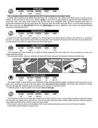 PERMANENT
CLASS ACTION RANGE USES DAM
ND Hard Special 1
This is actually a Bonus but it's listed with the NPC Powers to keep it out of player hands.
A power with this Bonus has effects that don't wear off, on their own. The victims can't Break Free or recover just by
resting, so they will have to find a cure, (there's always a cure!) This usually applies to attacks with Status Effects, but it
could also work with some other powers like illusions that don't disappear when someone interacts with them, or
summoned creatures that don't go away when the character rests. Be careful using this Bonus, it can be really dangerous.
EG: Never ever give it to Mind Switch! (That's why Wild Cards was such a nightmare. Hey, writers, we stopped reading
it because it stopped being fun!)
REINCARNATION
CLASS ACTION RANGE USES DAM
ND Hard 0 1
A short time after this character is defeated, he will rise again as a more powerful creature, (his true form ?) usually the
first form is a super villain and the second form is a Monster. The character will revert to the first form at some later time,
so if the players ever fight him again he can use this Power again.
SELF DESTRUCT
CLASS ACTION RANGE USES DAM
Eye Hard 0 1 3D
This character can blow himself up in hopes of taking everyone else down with him. This can attack as many as 5
targets standing nearby!
Only fanatical lunatics, robots or zombies will have this Power, because the character making the attack dies.
ULTIMATE POWER
CLASS ACTION RANGE USES DAM
Mind Hard Special inf. 3D/-10
This power exists to save space on the character sheets of really powerful entities. Characters with this power can do
pretty much anything so long as it fits their theme. Yes, they have to have a theme. This Power also subtracts 12 points
from any damage this character takes, and allows him to survive in any environment.
If Ultimate power is used to attack it can cause 3 dice of damage.
VICTORY
CLASS ACTION RANGE USES DAM
ND Hard Special 1
This character is some sort of deity with control over combat, (like Tyr, Ares or just a Valkyrie) before a fight even starts,
this character can decide which side will win. The winning side will still be able to suffer losses and their victories might be
quite narrow and Pyrrhic but victory is never the less certain.
If the chosen winner is about to be defeated, then he will suddenly become immune to all of the loser’s attacks.
If both sides use this Power, it doesn't work.
 