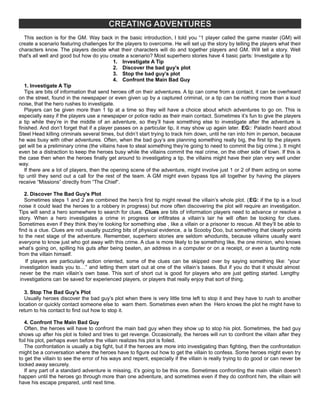 CREATING ADVENTURES
This section is for the GM. Way back in the basic introduction, I told you “1 player called the game master (GM) will
create a scenario featuring challenges for the players to overcome. He will set up the story by telling the players what their
characters know. The players decide what their characters will do and together players and GM. Will tell a story. Well
that's all well and good but how do you create a scenario? Most superhero stories have 4 basic parts: Investigate a tip
1. Investigate A Tip
2. Discover the bad guy’s plot
3. Stop the bad guy’s plot
4. Confront the Main Bad Guy
1. Investigate A Tip
Tips are bits of information that send heroes off on their adventures. A tip can come from a contact, it can be overheard
on the street, found in the newspaper or even given up by a captured criminal, or a tip can be nothing more than a loud
noise, that the hero rushes to investigate.
Players can be given more than 1 tip at a time so they will have a choice about which adventures to go on. This is
especially easy if the players use a newspaper or police radio as their main contact. Sometimes it’s fun to give the players
a tip while they’re in the middle of an adventure, so they’ll have something else to investigate after the adventure is
finished. And don’t forget that if a player passes on a particular tip, it may show up again later. EG:: Paladin heard about
Steel Head killing criminals several times, but didn’t start trying to track him down, until he ran into him in person, because
he was busy with other adventures. Often, when the bad guy’s are planning something really big, the first tip the players
get will be a preliminary crime (the villains have to steal something they’re going to need to commit the big crime.). It might
even be a distraction to keep the heroes busy while the villains commit the real crime, on the other side of town. If this is
the case then when the heroes finally get around to investigating a tip, the villains might have their plan very well under
way.
If there are a lot of players, then the opening scene of the adventure, might involve just 1 or 2 of them acting on some
tip until they send out a call for the rest of the team. A GM might even bypass tips all together by having the players
receive “Missions” directly from “The Chief“.
2. Discover The Bad Guy's Plot
Sometimes steps 1 and 2 are combined the hero’s first tip might reveal the villain’s whole plot. (EG: if the tip is a loud
noise it could lead the heroes to a robbery in progress) but more often discovering the plot will require an investigation.
Tips will send a hero somewhere to search for clues. Clues are bits of information players need to advance or resolve a
story. When a hero investigates a crime in progress or infiltrates a villain’s lair he will often be looking for clues.
Sometimes even if they think they’re looking for something else , like a villain or a prisoner to rescue. All they’ll be able to
find is a clue. Clues are not usually puzzling bits of physical evidence, a la Scooby Doo, but something that clearly points
to the next stage of the adventure. Remember, superhero stories are seldom whodunits, because villains usually want
everyone to know just who got away with this crime. A clue is more likely to be something like, the one minion, who knows
what’s going on, spilling his guts after being beaten, an address in a computer or on a receipt, or even a taunting note
from the villain himself.
If players are particularly action oriented, some of the clues can be skipped over by saying something like: “your
investigation leads you to…” and letting them start out at one of the villain’s bases. But if you do that it should almost
never be the main villain’s own base. This sort of short cut is good for players who are just getting started. Lengthy
investigations can be saved for experienced players, or players that really enjoy that sort of thing.
3. Stop The Bad Guy's Plot
Usually heroes discover the bad guy’s plot when there is very little time left to stop it and they have to rush to another
location or quickly contact someone else to warn them. Sometimes even when the Hero knows the plot he might have to
return to his contact to find out how to stop it.
4. Confront The Main Bad Guy
Often, the heroes will have to confront the main bad guy when they show up to stop his plot. Sometimes, the bad guy
shows up after his plot is foiled and tries to get revenge. Occasionally, the heroes will run to confront the villain after they
foil his plot, perhaps even before the villain realizes his plot is foiled.
The confrontation is usually a big fight, but if the heroes are more into investigating than fighting, then the confrontation
might be a conversation where the heroes have to figure out how to get the villain to confess. Some heroes might even try
to get the villain to see the error of his ways and repent, especially if the villain is really trying to do good or can never be
locked away securely.
If any part of a standard adventure is missing, it’s going to be this one. Sometimes confronting the main villain doesn’t
happen until the heroes go through more than one adventure, and sometimes even if they do confront him, the villain will
have his escape prepared, until next time.
 