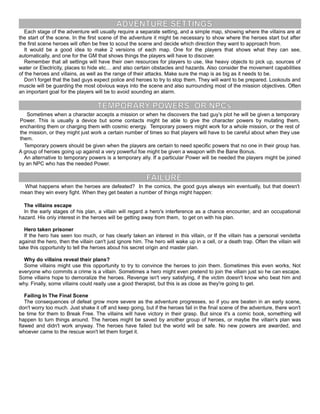 ADVENTURE SETTINGS
Each stage of the adventure will usually require a separate setting, and a simple map, showing where the villains are at
the start of the scene. In the first scene of the adventure it might be necessary to show where the heroes start but after
the first scene heroes will often be free to scout the scene and decide which direction they want to approach from.
It would be a good idea to make 2 versions of each map. One for the players that shows what they can see,
automatically, and one for the GM that shows things the players will have to discover.
Remember that all settings will have their own resources for players to use, like heavy objects to pick up, sources of
water or Electricity, places to hide etc… and also certain obstacles and hazards. Also consider the movement capabilities
of the heroes and villains, as well as the range of their attacks. Make sure the map is as big as it needs to be.
Don’t forget that the bad guys expect police and heroes to try to stop them. They will want to be prepared. Lookouts and
muscle will be guarding the most obvious ways into the scene and also surrounding most of the mission objectives. Often
an important goal for the players will be to avoid sounding an alarm.
TEMPORARY POWERS OR NPCs
Sometimes when a character accepts a mission or when he discovers the bad guy’s plot he will be given a temporary
Power. This is usually a device but some contacts might be able to give the character powers by mutating them,
enchanting them or charging them with cosmic energy. Temporary powers might work for a whole mission, or the rest of
the mission, or they might just work a certain number of times so that players will have to be careful about when they use
them.
Temporary powers should be given when the players are certain to need specific powers that no one in their group has.
A group of heroes going up against a very powerful foe might be given a weapon with the Bane Bonus.
An alternative to temporary powers is a temporary ally. If a particular Power will be needed the players might be joined
by an NPC who has the needed Power.
FAILURE
What happens when the heroes are defeated? In the comics, the good guys always win eventually, but that doesn't
mean they win every fight. When they get beaten a number of things might happen:
The villains escape
In the early stages of his plan, a villain will regard a hero's interference as a chance encounter, and an occupational
hazard. His only interest in the heroes will be getting away from them, to get on with his plan.
Hero taken prisoner
If the hero has seen too much, or has clearly taken an interest in this villain, or If the villain has a personal vendetta
against the hero, then the villain can't just ignore him. The hero will wake up in a cell, or a death trap. Often the villain will
take this opportunity to tell the heroes about his secret origin and master plan.
Why do villains reveal their plans?
Some villains might use this opportunity to try to convince the heroes to join them. Sometimes this even works, Not
everyone who commits a crime is a villain. Sometimes a hero might even pretend to join the villain just so he can escape.
Some villains hope to demoralize the heroes. Revenge isn't very satisfying, if the victim doesn't know who beat him and
why. Finally, some villains could really use a good therapist, but this is as close as they're going to get.
Failing In The Final Scene
The consequences of defeat grow more severe as the adventure progresses, so if you are beaten in an early scene,
don't worry too much. Just shake it off and keep going, but if the heroes fail in the final scene of the adventure, there won't
be time for them to Break Free. The villains will have victory in their grasp. But since it's a comic book, something will
happen to turn things around. The heroes might be saved by another group of heroes, or maybe the villain's plan was
flawed and didn't work anyway. The heroes have failed but the world will be safe. No new powers are awarded, and
whoever came to the rescue won't let them forget it.
 