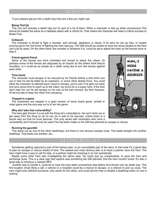 DEATH TRAPS
If your players get put into a death trap here are a few you might use:
Being Tied Up
This one isn't actually a death trap but it's part of a lot of them. When a character is tied up while unconscious This
should be treated the same as a Helpless attack with a critical hit. That means the character will need a critical success to
Break Free.
Coliseum
The character is forced to fight a monster, wild animals, gladiators or robots. If he wins he can go free, or maybe
winning earns him the honor of fighting the main bad guy. The GM should be careful to have the arena sealed so the hero
can't just fly away. On the other hand, the monster or whatever it is, could be set to attack the town so the heroes have to
stop it.
Friend against friend
Some of the heroes are mind controlled and forced to attack the others. Or
perhaps some of the heroes are disguised by an illusion so the others think they're
monsters, or it could be as simple as a villain using lies to turn the heroes against
each other.
Time bomb
The character must escape or be rescued by his friends before a time limit runs
out or else he will be killed by an explosion, or some other deadly force. You could
allow the character to attempt each round to escape, just to see if he gets out early
and wins some time to catch up to the villain, but since he is a super hero, if the dice
don't help him out he will escape on his own at the last moment. By then however,
it'll be too late to keep the villain from escaping.
Trapped in a game
The characters are trapped in a giant version of some board game, pinball or
video game and the only way out is to win the game.
Why did I take that vulnerability?
The hero gets thrown in a pit with the thing he's vulnerable to. He can't climb out or
get away from the thing so all he can do is wait to be rescued, unless there is a
secret way out that he must discover. This only works with characters who have a
vulnerability and it should only be used if he has team mates or the GM has planned an escape or rescue.
Running the gauntlet
This starts out as one of the other deathtraps, but there is one obvious escape route. This leads straight into another
deathtrap. That leads into another, etc...
GETTING RESCUED
Sometimes getting captured is part of the heroes plan, or an unavoidable part of the story. In that case it's a good idea
to plan an escape or rescue ahead of time. The easiest and most obvious plan is to have a partner save the hero. The
hero might have a way to call for help, or a partner might be checking in on him periodically.
Maybe some other hero was investigating the same case. He could pop up unexpectedly, to save the hero and
exchange clues. This is a clear sign that capture was something the GM planned, that the hero couldn't avoid. It's also a
great way to introduce a needed NPC.
Another way to handle it, could be to have the hero taken somewhere else before he's thrown into his death trap. This
first location (most likely a cell, a vehicle or a hospital) could be a chance to escape, or a chance to pick up clues. The
hero might even befriend someone, who works for the villain, and could set him free or disable a deathtrap when no one is
looking.
 