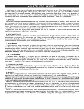 A SUPERHERO UNIVERSE
Superheroes do things that normal people can only dream about, like picking up cars, flying, dodging bullet's or turning
invisible; but they also do things that ordinary people just wouldn't do, like wear tights, fight super villains & bring children
along with them on dangerous missions. These things are called conventions of the genre. That is things we accept in
this kind of story that would never work in real life, and might not work in other kinds of stories. So let's list the
conventions that define the superhero genre and set it apart from all other genres? There are 7 cardinal rules:
1. ORIGINS
People who have near death experiences often walk away filled with special powers or at least a sense of purpose that
sets them apart from normal humanity and begins a life of adventure. Ordinary people don't just put on costumes because
they're bored. That's insane. The near death experience is a literary device that represents the character being chosen by
destiny. This calling not only moves him to do these things but also justifies his actions. This is the source of his authority,
which is the reason he can take the law into his own hands without fear.
Writers who forget this tend to write about lunatics who put on costumes to satisfy some personal need. But
superheroes are supposed to be heroes not lunatics.
2. SEMI IMMORTALITY
The continuing stories of superheroes and villains represent an eternal struggle between good and evil. We seldom see
a final ending. Superheroes and villains have long careers, spanning decades, escaping many times from capture and
almost certain death, but still linger somewhere between 17 and 40 years old. They almost never die, retire or even age.
(Hollywood almost always gets this wrong especially with the villains.)
3. HERE & NOW
The primary focus of the multiverse is the present day earth, even though the universe certainly has a past and a future
and there are many other planets, and dimensions where stories are sometimes set. Furthermore, even though
superheroes and villains have often been around for quite some time, the world is relatively unchanged! Superheroes
have defended the status-qua against villains who have tried to seize Power for themselves. Ordinary people have been
the movers of history. There are more detailed discussions of history and geography later.
4. PLASTIC SCIENCE
The laws of physics work when it's convenient and don't matter when they would be inconvenient. Sometimes a hero or
villain even seems to make things happen by quoting (or misquoting) some obscure scientific fact. No one's powers ever
stop working just because they're impossible, but you might think of a specific situation that will keep a Power from
working and try to exploit it. There is a more detailed discussion of science later.
5. WORLD ON THE EDGE
The government isn't capable of controlling super villains and monsters without the help of superheroes. This is the
main reason why the government not only tolerates superheroes, but sometimes cooperates with them, and occasionally
even supports them or recruits, it's own (often secretly).
6. SECRETS
Most of the super powered beings, and those who work closely with them, operate with a degree of secrecy, (which is at
least part of the reason for the costumes) but in the words of Green Arrow “It's a loud kinda mysterious”.
Secrecy is one of the most important tools for keeping the world as much like the real world as possible, and keeping
the heroes as much like real people as possible. If someone has no secret I.D. he can't be a normal person which means
he isn't anything that most readers can relate to.
Of course, some fans prefer to fantasize about someone they wish they could be, rather than identify with someone
who feels familiar; so superheroes don't always have a secret I.D. but they always have their secrets. There's a famous
group of 4 heroes who are very public figures with no secret I.D.s, but the readers keep learning new things about them,
all the time; and the general public, in the comic universe, never hears about half of the mind blowing, cosmic adventures
they have.
Secret I.D.s actually pale compared to some of the other secret things going on in a superhero world. Vampires, Aliens,
geographic locations, and super technology (even space travel) are all normally hidden from the general public. If normal
people knew about these things it would change the world and that's exactly what can't happen in a superhero world.
 