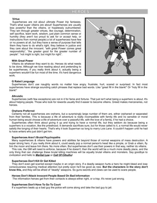 HEROES
Virtue
Superheroes are not about ultimate Power trip fantasies.
That's what super villains are about! Superheroes are usually
less powerful than the villains, or hopelessly outnumbered.
They win through greater virtues, like courage, determination,
self sacrifice, team work, wisdom, just plain common sense or
humility (they aren't too proud to ask for or accept help, or
instructions from normal people) a lot of superheroes have few
or no powers at all, but they have a sense of purpose that tells
them they have to do what's right, they believe in justice and
they care about the innocent. “with great Power comes great
responsibility”, “the greater good for the greater number of
people”. “not might is right, but might for right”.
With Great Power
Villains do whatever they want to do. Heroes do what needs
to be done. Although we love reading about and pretending to
be superheroes, if you really think about it, actually being a
superhero wouldn't be fun most of the time. It's hard dangerous
work.
G Rated Language
Superheroes don't use naughty words no matter how angry, frustrate, hurt, scared or surprised. In fact most
superheroes have strange sounding catch phrases that replace bad words. Like “great fill in the blank!” Or “holy fill in the
blank!”
Altruistic
Superheroes (with few exceptions) are not in it for fame and fortune. That just isn't what being a superhero is about. It's
about helping people. Those who look for rewards usually find it easier to become villains. Greed makes mercenaries, not
heroes.
Orphans Preferred
Certainly not all superheroes are orphans, but a surprisingly large number of them are, either orphaned or separated
from their families. This is because a life of adventure is really incompatible with family life and no sensible or moral
human being would choose a life of adventure over a peaceful life, with the love of a family, if he had a choice.
Superheroes often think about giving it up and trying to have a normal life, but they seldom do because being a
superhero is a vocation, like the priesthood. It demands sacrifices sure, but for those called to it, a normal life would never
satisfy the longing of their hearts. That's why it took Superman so long to marry Lois Lane. It couldn't happen until he had
to have writers who just didn't get him.
Superheroes Aren’t Brutal Psychopaths
Many superheroes & villains have powers and abilities far beyond those of normal weapons of mass destruction. A
super strong hero, if you really think about it, could easily pop a normal person's head like a pimple, or Grab a villain, fly
him the moon and leave him there. No more villain. But superheroes don't use their powers in that way, neither do villains.
This rule, the GM will need to enforce, because if he doesn't, then the world will be a much more deadly place, and the
only thing that can challenge these brutal killing machines will be equally brutal villains and monsters. Say goodbye to
civilization and hello to Martial Law or Call Of Cthulhu!
Superheroes Don't Kill Or Get Killed
They don't even get scarred except maybe in an origin story. If a deadly weapon hurts a hero he might bleed and lose
consciousness requiring medical attention but pretty soon he’ll be good as new. But the characters in the story don't
know this, and they will be afraid of “deadly” weapons. So guns swords and claws can be used to scare people.
Heroes Don't Attack Innocent People Based On Bad Information
The information heroes get from their contacts is always either right, or a trap. It's never just wrong.
Superheroes Don't Have To Go To Court
If a superhero beats up a bad guy the police will come along and take the bad guy to jail.
 