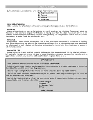 TAKING TURNS
During action scenes, characters take turns acting in the order shown below
1) Surprise Attackers
2) Runners
3) Initiative
4) Break Free
SURPRISE ATTACKERS
At the beginning of a fight, attackers will have chance to surprise their opponents. (see Standard Actions.)
RUNNERS
Anyone who decides to run away, at the beginning of a round, gets to act first in initiative. Runners can't attack, but
they can do other actions so long as their first action is moving, away from the action. Runners are allowed to run
backward at half normal speed, so that they can Block or Dodge as they run. If they turn their backs to move at full speed
they might not be able to Dodge and definitely can't Block.
INITIATIVE
Everyone rolls 1 die for initiative, and they take turns, in order, from highest roll to lowest. If 2 characters on opposing
sides get the same number, the hero goes first. The GM can roll just once, for all members of a group, if he wants, or he
can roll separately for each individual, but Characters, who's powers let them roll extra dice, should never be grouped in
with normal characters.
HOLD YOUR FIRE
Anyone can choose to delay his action, until after someone who rolled a lower initiative. This can especially be useful if
he's waiting for the opponent to come into view or reveal his position. A character can even hold his action until an
opponent says what he's going to do then act to stop him before he gets a chance to do it.
EXAMPLE PART 2
Since the Paladin is leaping into action, it's time to think about Taking Turns:
Paladin is hoping to take the punks attention away from the normal people, so he makes his entrance by jumping into
the middle of the crowd. He isn't trying to Surprise anyone.
The only people wanting to Run are the civilians, and they're surrounded. So we skip right to Initiative.
The GM rolls for the 5 standard punks together and gets a 3, he rolls a 4 for the punk with the gun. And a 2 for the
punk with powers who calls himself Pyro.
Lee rolls for Paladin and gets a 3 That's the same number as the 5 standard punks. Paladin goes before them,
because he's the hero. So our turn order will be:
1) Punk with gun
2) Paladin
3) 5 Standard Punks
4) Pyro
To Be Continued.
 